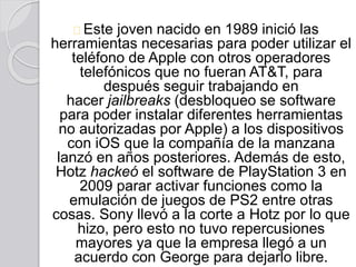 Este joven nacido en 1989 inició las
herramientas necesarias para poder utilizar el
teléfono de Apple con otros operadores
telefónicos que no fueran AT&T, para
después seguir trabajando en
hacer jailbreaks (desbloqueo se software
para poder instalar diferentes herramientas
no autorizadas por Apple) a los dispositivos
con iOS que la compañía de la manzana
lanzó en años posteriores. Además de esto,
Hotz hackeó el software de PlayStation 3 en
2009 parar activar funciones como la
emulación de juegos de PS2 entre otras
cosas. Sony llevó a la corte a Hotz por lo que
hizo, pero esto no tuvo repercusiones
mayores ya que la empresa llegó a un
acuerdo con George para dejarlo libre.
 