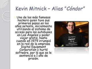 Kevin Mitnick – Alias ”Cóndor”
Uno de los más famosos
hackers quien tuvo sus
primeros pasos en los
años setenta, inicialmente
utilizando el sistema de
acceso para los autobuses
en Los Ángeles y poder
viajar gratis, hasta
cuando en 1979 irrumpió
en la red de la empresa
Digital Equipment
Corporation y hurtó
software, por lo que se le
sentenció a 1 año de
prisión.
 
