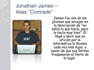 Jonathan James –
Alias ”Comrade”
James fue uno de los
jóvenes que encajan en
la descripción de “no
sabía lo que hacía, pero
lo hacía muy bien”. Él
llegó a decir que su
afición por la
informática lo llevaba
cada vez más lejos, a
pesar de que sus límites
traspasaran el límite de
lo legal.
 