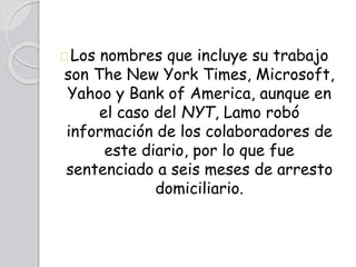 Los nombres que incluye su trabajo
son The New York Times, Microsoft,
Yahoo y Bank of America, aunque en
el caso del NYT, Lamo robó
información de los colaboradores de
este diario, por lo que fue
sentenciado a seis meses de arresto
domiciliario.
 