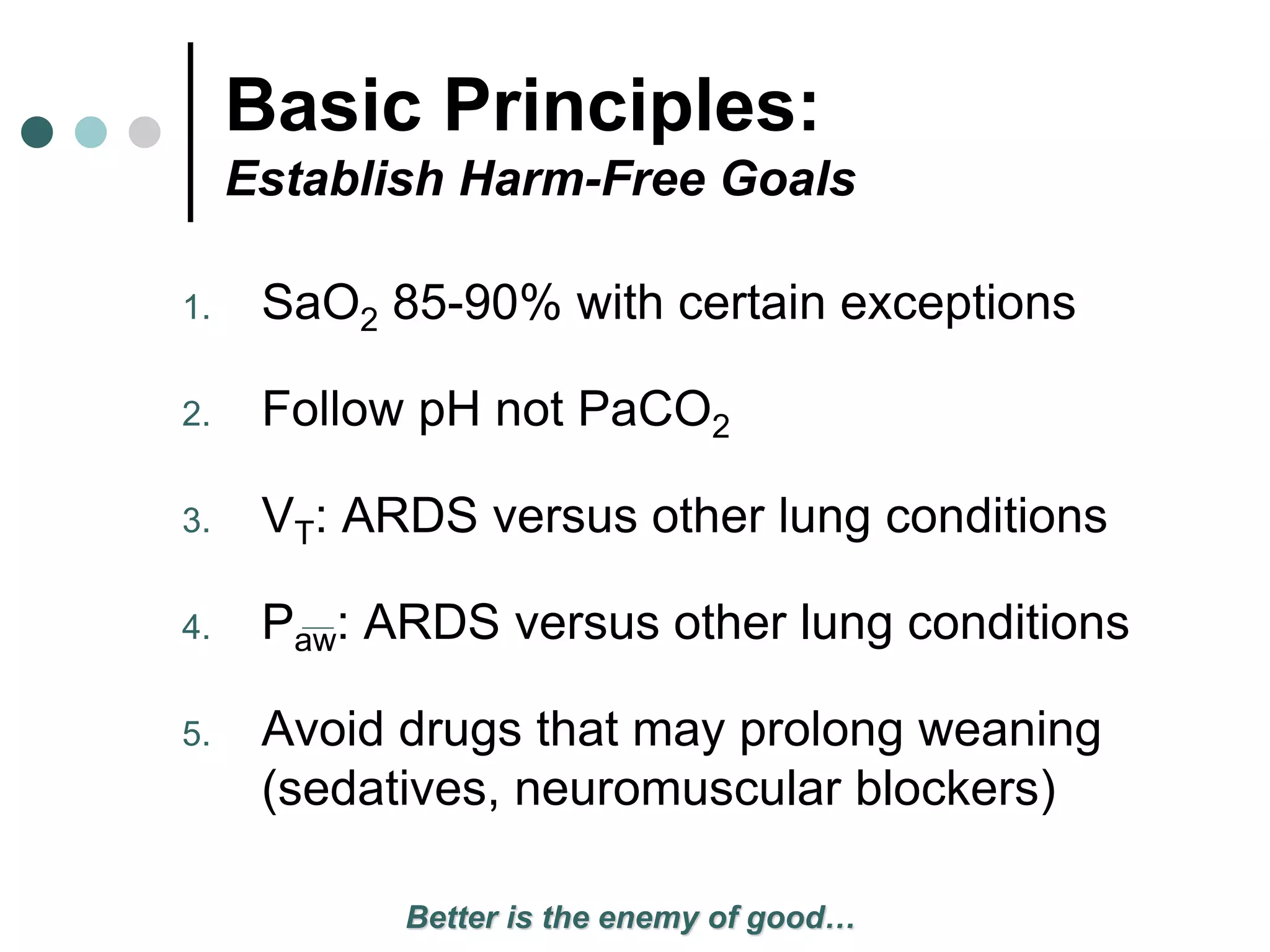 Basic Principles:
Establish Harm-Free Goals
1. SaO2 85-90% with certain exceptions
2. Follow pH not PaCO2
3. VT: ARDS versus other lung conditions
4. Paw: ARDS versus other lung conditions
5. Avoid drugs that may prolong weaning
(sedatives, neuromuscular blockers)
Better is the enemy of good…
 