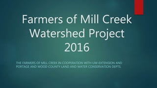 Farmers of Mill Creek
Watershed Project
2016
THE FARMERS OF MILL CREEK IN COOPERATION WITH UW-EXTENSION AND
PORTAGE AND WOOD COUNTY LAND AND WATER CONSERVATION DEPTS.
 