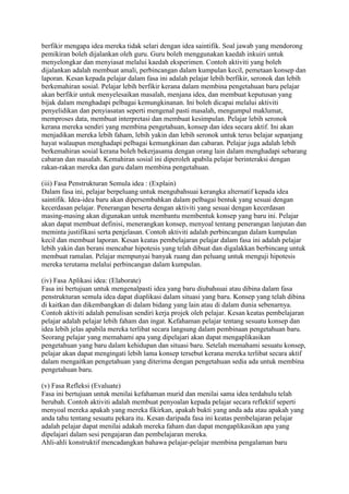 berfikir mengapa idea mereka tidak selari dengan idea saintifik. Soal jawab yang mendorong
pemikiran boleh dijalankan oleh guru. Guru boleh menggunakan kaedah inkuiri untuk
menyelongkar dan menyiasat melalui kaedah eksperimen. Contoh aktiviti yang boleh
dijalankan adalah membuat amali, perbincangan dalam kumpulan kecil, pemetaan konsep dan
laporan. Kesan kepada pelajar dalam fasa ini adalah pelajar lebih berfikir, seronok dan lebih
berkemahiran sosial. Pelajar lebih berfikir kerana dalam membina pengetahuan baru pelajar
akan berfikir untuk menyelesaikan masalah, menjana idea, dan membuat keputusan yang
bijak dalam menghadapi pelbagai kemungkinanan. Ini boleh dicapai melalui aktiviti
penyelidikan dan penyiasatan seperti mengenal pasti masalah, mengumpul maklumat,
memproses data, membuat interpretasi dan membuat kesimpulan. Pelajar lebih seronok
kerana mereka sendiri yang membina pengetahuan, konsep dan idea secara aktif. Ini akan
menjadikan mereka lebih faham, lebih yakin dan lebih seronok untuk terus belajar sepanjang
hayat walaupun menghadapi pelbagai kemungkinan dan cabaran. Pelajar juga adalah lebih
berkemahiran sosial kerana boleh bekerjasama dengan orang lain dalam menghadapi sebarang
cabaran dan masalah. Kemahiran sosial ini diperoleh apabila pelajar berinteraksi dengan
rakan-rakan mereka dan guru dalam membina pengetahuan.
(iii) Fasa Penstrukturan Semula idea : (Explain)
Dalam fasa ini, pelajar berpeluang untuk mengubahsuai kerangka alternatif kepada idea
saintifik. Idea-idea baru akan dipersembahkan dalam pelbagai bentuk yang sesuai dengan
kecerdasan pelajar. Penerangan beserta dengan aktiviti yang sesuai dengan kecerdasan
masing-masing akan digunakan untuk membantu membentuk konsep yang baru ini. Pelajar
akan dapat membuat definisi, menerangkan konsep, menyoal tentang penerangan lanjutan dan
meminta justifikasi serta penjelasan. Contoh aktiviti adalah perbincangan dalam kumpulan
kecil dan membuat laporan. Kesan keatas pembelajaran pelajar dalam fasa ini adalah pelajar
lebih yakin dan berani mencabar hipotesis yang telah dibuat dan digalakkan berbincang untuk
membuat ramalan. Pelajar mempunyai banyak ruang dan peluang untuk menguji hipotesis
mereka terutama melalui perbincangan dalam kumpulan.
(iv) Fasa Aplikasi idea: (Elaborate)
Fasa ini bertujuan untuk mengenalpasti idea yang baru diubahsuai atau dibina dalam fasa
penstrukturan semula idea dapat diaplikasi dalam situasi yang baru. Konsep yang telah dibina
di kaitkan dan dikembangkan di dalam bidang yang lain atau di dalam dunia sebenarnya.
Contoh aktiviti adalah penulisan sendiri kerja projek oleh pelajar. Kesan keatas pembelajaran
pelajar adalah pelajar lebih faham dan ingat. Kefahaman pelajar tentang sesuatu konsep dan
idea lebih jelas apabila mereka terlibat secara langsung dalam pembinaan pengetahuan baru.
Seorang pelajar yang memahami apa yang dipelajari akan dapat mengaplikasikan
pengetahuan yang baru dalam kehidupan dan situasi baru. Setelah memahami sesuatu konsep,
pelajar akan dapat mengingati lebih lama konsep tersebut kerana mereka terlibat secara aktif
dalam mengaitkan pengetahuan yang diterima dengan pengetahuan sedia ada untuk membina
pengetahuan baru.
(v) Fasa Refleksi (Evaluate)
Fasa ini bertujuan untuk menilai kefahaman murid dan menilai sama idea terdahulu telah
berubah. Contoh aktiviti adalah membuat penyoalan kepada pelajar secara reflektif seperti
menyoal mereka apakah yang mereka fikirkan, apakah bukti yang anda ada atau apakah yang
anda tahu tentang sesuatu pekara itu. Kesan daripada fasa ini keatas pembelajaran pelajar
adalah pelajar dapat menilai adakah mereka faham dan dapat mengaplikasikan apa yang
dipelajari dalam sesi pengajaran dan pembelajaran mereka.
Ahli-ahli konstruktif mencadangkan bahawa pelajar-pelajar membina pengalaman baru
 