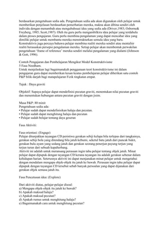 berdasarkan pengetahuan sedia ada. Pengetahuan sedia ada akan digunakan oleh pelajar untuk
memberikan penjelasan berdasarkan pemerhatian mereka, makna akan dibina sendiri oleh
individu dengan menambah atau mengubahsuai idea yang sedia ada (Driver,1983; Osborne&
Freyberg, 1985; Scott,1987). Oleh itu guru perlu mengambilkira idea pelajar yang terdahulu
dalam proses pengajaran. Guru perlu membina pengalaman yang dapat mencabar idea yang
dimiliki pelajar untuk membantu mereka menstrukturkan semula idea yang baru.
Konstruktivis juga percaya bahawa pelajar membina realiti mereka sendiri atau mentafsir
realiti berasaskan persepsi pengalaman mereka. Setiap pelajar akan membentuk perwakilan
pengetahuan „frame of reference‟ mereka sendiri melalui pengalaman yang dialami (Johnson
& Gott, 1996).
Contoh Pengajaran dan Pembelajaran Mengikut Model Konstruktivisme
5 Fasa Needham.
Untuk menjelaskan lagi bagaimanakah penggunaan teori konstruktivisme ini dalam
pengajaran guru dapat memberikan kesan keatas pembelajaran pelajar diberikan satu contoh
P&P bilik darjah bagi matapelajaran Fizik tingkatan empat.
Tajuk : Daya graviti
Objektif: Supaya pelajar dapat mendefinisi pecutan graviti, menentukan nilai pecutan graviti
dan menentukan hubungan antara pecutan graviti dengan jisim.
Masa P&P: 80 minit
Pengetahuan sedia ada:
• Pelajar sudah dapat mendefinisikan halaju dan pecutan.
• Pelajar sudah dapat menghitung halaju dan pecutan
• Pelajar sudah belajar tentang daya geseran
Fasa Aktiviti:
Fasa orientasi: (Engage)
Pelajar ditunjukkan tayangan CD peristiwa gerakan sebiji kelapa bila terlepas dari tangkainya,
gerakan sebiji bola yang ditendang bila jatuh kebumi, seketul batu jatuh dari puncak bukit,
gerakan bulu ayam yang sedang jatuh dan gerakan seorang penerjun payung terjun yang
terjun turun dari sebuah kapalterbang.
Aktiviti ini adalah untuk meransang perasaan ingin tahu pelajar tentang objek jatuh. Minat
pelajar dapat dipupuk dengan tayangan CD kerana tayangan itu adalah gerakan sebenar dalam
kehidupan harian. Seterusnya aktiviti ini dapat menjanakan minat pelajar untuk mengetahui
dengan mendalam mengapa objek-objek itu jatuh ke bawah. Perasaan ingin tahu pelajar dapat
dipupuk dengan tayangan CD tersebut sebab banyak persoalan yang dapat dijanakan dari
gerakan objek semasa jatuh itu.
Fasa Pencetusan idea: (Explore)
Dari aktiviti diatas, pelajar-pelajar disoal:
a) Mengapa objek-objek itu jatuh ke bawah?
b) Apakah maksud halaju?
c) Apakah maksud pecutan?
d) Apakah rumus untuk menghitung halaju?
e) Bagaimanakah cara untuk menghitung pecutan?
 