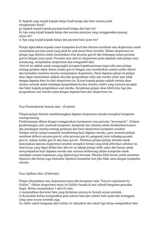 f) Apakah yang terjadi kepada halaju buah kelapa dan batu semasa jatuh
menghampiri bumi?
g) Apakah terjadi kepada pecutan buah kelapa dan batu itu?
h) Apa yang terjadi kepada halaju dan pecutan penerjun yang menggunakan payung
terjun itu?
i) Apa yang terjadi kepada halaju dan pecutan bulu ayam itu?
Pelajar dipecahkan kepada enam kumpulan kecil dan diminta membuat satu eksperimen untuk
menentukan pecutan jasad yang jatuh ke arah pusat bumi tersebut. Dalam eksperimen ini
pelajar juga diminta untuk menentukan nilai pecutan graviti dan hubungan antara pecutan
graviti dengan jisim jasad. Prosedur asas aktiviti eksperimen perlu dipatuhi oleh pelajar iaitu
merancang, menjalankan eksperimen dan mengambil data.
Aktiviti ini adalah untuk mengcungkil jawapan kepada perasaan ingin tahu para pelajar
tentang gerakan objek dalam medan graviti dengan cara memberikan soalan-soalan inkuiri
dan kemudian meminta mereka menjalankan eksperimen. Hasil dapatan ujikaji ini pelajar
akan dapat menentukan adakah idea dan pengetahuan sedia ada mereka selari atau tidak
dengan dapatan baru itu dari eksperimen itu. Kesan kepada pelajar adalah mereka akan
merasa seronok untuk mendapat pengetahuan kerana mereka sendiri yang mencari jawapan
dan bukti kepada pengetahuan asal mereka. Keyakinan pelajar akan lebih jelas lagi jika
pengetahuan asal mereka sama dengan dapatan baru dari eksperimen itu.
Fasa Penstrukturan Semula idea : (Explain)
Pelajar-pelajar diminta membentangkan dapatan eksperimen mereka mengikut kumpulan
masing-masing.
Pembentangan dibuat dengan menggunakan transparensi atau perisian ”powerpoint”. Selepas
pembentangan oleh sesebuah kumpulan ,kumpulan lain diminta untuk memberikan komen
dan pandangan mereka tentang gerakerja dan hasil eksperimen kumpulan tersebut.
Selepas selesai setiap kumpulan membentang hasil dapatan mereka, guru meminta pelajar
membuat definisi pecutan graviti, nilai pecutan graviti, pengaruh jisim terhadap pecutan
graviti, makna medan graviti dan daya graviti. Akhirnya pelajar-pelajar diminta untuk
menyiapkan laporan eksperimen tersebut mengikut format yang telah diberikan sebelum ini.
Satu kesan yang dapat dilihat dari aktiviti ini adalah pelajar lebih yakin dan berani untuk
menyampaikan hasil dapatan mereka dan sentiasa berbincang dalam kumpulan untuk
mendapat sesuatu keputusan yang dipersetujui bersama. Mereka lebih berani untuk membuat
hipotesis dan bernai juga mencabar hipotesis kumpulan lain jika tidak sama dengan kumpulan
mereka.
Fasa Aplikasi idea: (Elaborate)
Pelajar ditunjukkan satu eksperimen maya dari komputer iaitu ”Graviti experiment by
Galileo”. Dalam eksperimen maya ini Galileo berada di atas sebuah bangunan pencakar
langit. Beliau menjalankan 3 aktiviti iaitu:
i) menjatuhkan dua ketul batu yang berlainan saiznya ke bawah secara serentak .
ii) Kemudian beliau menjatuhkan pula seketul batu dan sehelai bulu ayam dari ketinggian
yang sama secara serentak juga.
iii) Akhir sekali bangunan dan Galileo di vakumkan dan sekali lagi beliau menjatuhkan batu
 