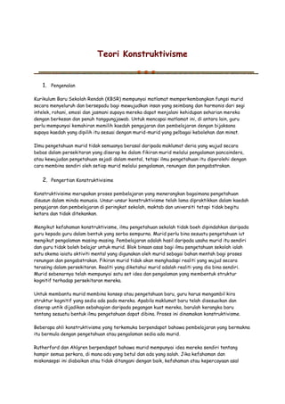 Teori Konstruktivisme
1. Pengenalan
Kurikulum Baru Sekolah Rendah (KBSR) mempunyai matlamat memperkembangkan fungsi murid
secara menyeluruh dan bersepadu bagi mewujudkan insan yang seimbang dan harmonis dari segi
intelek, rohani, emosi dan jasmani supaya mereka dapat menjalani kehidupan seharian mereka
dengan berkesan dan penuh tanggungjawab. Untuk mencapai matlamat ini, di antara lain, guru
perlu mempunyai kemahiran memilih kaedah pengajaran dan pembelajaran dengan bijaksana
supaya kaedah yang dipilih itu sesuai dengan murid-murid yang pelbagai kebolehan dan minat.
Ilmu pengetahuan murid tidak semuanya berasal daripada maklumat deria yang wujud secara
bebas dalam persekitaran yang diserap ke dalam fikiran murid melalui pengalaman pancaindera,
atau kewujudan pengetahuan sejadi dalam mental, tetapi ilmu pengetahuan itu diperolehi dengan
cara membina sendiri oleh setiap murid melalui pengalaman, renungan dan pengabstrakan.
2. Pengertian Konstruktivisime
Konstruktivisime merupakan proses pembelajaran yang menerangkan bagaimana pengetahuan
disusun dalam minda manusia. Unsur-unsur konstruktivisme telah lama dipraktikkan dalam kaedah
pengajaran dan pembelajaran di peringkat sekolah, maktab dan universiti tetapi tidak begitu
ketara dan tidak ditekankan.
Mengikut kefahaman konstruktivisme, ilmu pengetahuan sekolah tidak boeh dipindahkan daripada
guru kepada guru dalam bentuk yang serba sempurna. Murid perlu bina sesuatu pengetahuan iut
mengikut pengalaman masing-masing. Pembelajaran adalah hasil daripada usaha murid itu sendiri
dan guru tidak boleh belajar untuk murid. Blok binaan asas bagi ilmu pengetahuan sekolah ialah
satu skema iaiatu aktiviti mental yang digunakan oleh murid sebagai bahan mentah bagi proses
renungan dan pengabstrakan. Fikiran murid tidak akan menghadapi realiti yang wujud secara
terasing dalam persekitaran. Realiti yang diketahui murid adalah realiti yang dia bina sendiri.
Murid sebenarnya telah mempunyai satu set idea dan pengalaman yang membentuk struktur
kognitif terhadap persekitaran mereka.
Untuk membantu murid membina konsep atau pengetahuan baru, guru harus mengambil kira
struktur kognitif yang sedia ada pada mereka. Apabila maklumat baru telah disesuaikan dan
diserap untik dijadikan sebahagian daripada pegangan kuat mereka, barulah kerangka baru
tentang sesuatu bentuk ilmu pengetahuan dapat dibina. Proses ini dinamakan konstruktivisme.
Beberapa ahli konstruktivisme yang terkemuka berpendapat bahawa pembelajaran yang bermakna
itu bermula dengan pengetahuan atau pengalaman sedia ada murid.
Rutherford dan Ahlgren berpendapat bahawa murid mempunyai idea mereka sendiri tentang
hampir semua perkara, di mana ada yang betul dan ada yang salah. Jika kefahaman dan
miskonsepsi ini diabaikan atau tidak ditangani dengan baik, kefahaman atau kepercayaan asal
 