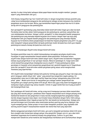 mereka itu akan tetap kekal walaupun dalam peperiksaan mereka mungkin memberi jawapan
seperti yang dikehendaki oleh guru.
John Dewey menguatkan lagi teori konstruktivisme ini dengan mengatakan bahawa pendidik yang
cekap harus melaksanakan pengajaran dan pembelajaran sebagai proses menyusun atau membina
pengalaman secara berterusan. Beliau juga menekankan kepentingan penyertaan murid di dalam
setiap aktiviti pengajaran dan pembelajaran.
Dari persepektif epistemologi yang disarankan dalam konstruktivisme fungsi guru akan berubah.
Perubahan akan berlaku dalam teknik pengajaran dan pembelajaran, penilaian, penyelidikan dan
cara melaksanakan kurikulum. Sebagai contoh, perspektif ini akan mengubah kaedah pengajaran
dan pembelajaran yang menumpu kepada kejayaan murid meniur dengan tepat apa saja yang
disampaikan oleh guru kepada kaedah pengajaran dan pembelajaran yang menumpu kepada
kejayaan murid membina skema pengkonsepan berdasarkan kepada pengalaman yang aktif. Ia juga
akan mengubah tumpuan penyelidikan daripada pembinaan model daripada kaca mata guru kepada
pembelajaran sesuatu konsep daripada kaca mata murid.
3. Perbandaingan Objektivisme Dengan Konstruktivisme
Paradigma pendidikan masa kini adalah kebanyakannya merupakan paradigma objektivisme.
Paradigma ini gagal menyelesaikan banyak masalah dalam pendidikan. Perbezaan antara
objektivisme dengan konstruktivisme adalah sangat nyata. Objektivisme berdasarkan tanggapan
bahawa wujud pengetahuan di luar persepsi manusia. Menurut pandangan ini, fungsi sains ialah
untuk memastikan pengetahuan disampaikan secara objektif. Proses pembelajaran dalam
paradigma ini hanyalah untuk menyalarkan pengetahuan dari pendidik kepada murid. Pengetahuan
sains dari perspektif konsruktivisme adalah penjelasan paling sesuai untuk menghuraikan
fenomena yang diperhatikan.
Ahli objektivisme berpendapat bahawa kata pemutus tentang apa yang perlu diajar dan siapa yang
patut mengajar adalah dibuat oleh `pakar' yang semestinya mengetahui segala-galanya. Ini
menyebabkan ramai murid tidak dapat melihat keperluan belajar sebagaimana yang dilihat oleh
pihak `pakar'. Model autoritarian ini menjadikan guru sebagai sumber pengetahuan dan
menjadikan guru sangat penting dalam bilik darjah. Murid dan juga orang awam beranggapan guru
mempunyai segala jawapan bagi semua masalah. Sistem ini gagal melahirkan murid yang produktif
dan berpengetahuan luas.
Dari pandangan ahli konstruktivisme, setiap orang murid mempunyai peranan dalam menentukan
apa yang akan mereka pelajari. penekanan diberi kepada menyediakan murdi dengan peluang untuk
membentuk kemahiran dan pengetahan di mana mereka menghubungkaitkan pengalaman lampau
mereka dengan kegunaan masa depen. murid bukan hanya dibekalkan dengan fakta-fakta sahaja,
sebaliknya penekanan diberi kepada proses berfikir dan kemahiran berkomunikasi. Selepas satu
sesi perbincangan murid bersama-sama menetnukan perkara penting yang harus dipelajari dan
tujuan mempelajarinya. Dalam proses ini murid akan mengalami prosedur yang digunakan oleh
seorang saiantis seperti menyelesaikan masalah dan memeriksa hasil yang diperolehi
Melalui penggunaan paradigma konstruktivisme, guru perlu mengubah peranannya dalam bilik sains.
Guru mungkin akan berperanan sebagai pelajar atau penyelidik. Dengan cara ini, guru akan lebih
memahami bagaimana murid membina konsep atau pengetahuan. Justeru itu guru akan
memperolehi kemahiran untuk membina dan mengubahsuai kefahaman serta berkomunikasi dengan
 