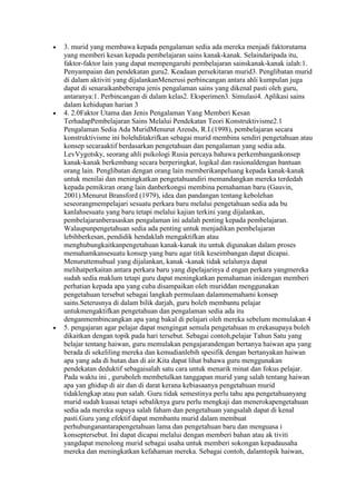 3. murid yang membawa kepada pengalaman sedia ada mereka menjadi faktorutama
yang memberi kesan kepada pembelajaran sains kanak-kanak. Selaindaripada itu,
faktor-faktor lain yang dapat mempengaruhi pembelajaran sainskanak-kanak ialah:1.
Penyampaian dan pendekatan guru2. Keadaan persekitaran murid3. Penglibatan murid
di dalam aktiviti yang dijalankanMenerusi perbincangan antara ahli kumpulan juga
dapat di senaraikanbeberapa jenis pengalaman sains yang dikenal pasti oleh guru,
antaranya:1. Perbincangan di dalam kelas2. Eksperimen3. Simulasi4. Aplikasi sains
dalam kehidupan harian 3
4. 2.0Faktor Utama dan Jenis Pengalaman Yang Memberi Kesan
TerhadapPembelajaran Sains Melalui Pendekatan Teori Konstruktivisme2.1
Pengalaman Sedia Ada MuridMenurut Arends, R.I.(1998), pembelajaran secara
konstruktivisme ini bolehditakrifkan sebagai murid membina sendiri pengetahuan atau
konsep secaraaktif berdasarkan pengetahuan dan pengalaman yang sedia ada.
LevVygotsky, seorang ahli psikologi Rusia percaya bahawa perkembangankonsep
kanak-kanak berkembang secara berperingkat, logikal dan rasionaldengan bantuan
orang lain. Penglibatan dengan orang lain memberikanpeluang kepada kanak-kanak
untuk menilai dan meningkatkan pengetahuandiri memandangkan mereka terdedah
kepada pemikiran orang lain danberkongsi membina pemahaman baru (Gauvin,
2001).Menurut Bransford (1979), idea dan pandangan tentang kebolehan
seseorangmempelajari sesuatu perkara baru melalui pengetahuan sedia ada bu
kanlahsesuatu yang baru tetapi melalui kajian terkini yang dijalankan,
pembelajaranberasaskan pengalaman ini adalah penting kepada pembelajaran.
Walaupunpengetahuan sedia ada penting untuk menjadikan pembelajaran
lebihberkesan, pendidik hendaklah mengaktifkan atau
menghubungkaitkanpengetahuan kanak-kanak itu untuk digunakan dalam proses
memahamkansesuatu konsep yang baru agar titik keseimbangan dapat dicapai.
Menuruttemubual yang dijalankan, kanak -kanak tidak selalunya dapat
melihatperkaitan antara perkara baru yang dipelajarinya d engan perkara yangmereka
sudah sedia maklum tetapi guru dapat meningkatkan pemahaman inidengan memberi
perhatian kepada apa yang cuba disampaikan oleh muriddan menggunakan
pengetahuan tersebut sebagai langkah permulaan dalammemahami konsep
sains.Seterusnya di dalam bilik darjah, guru boleh membantu pelajar
untukmengaktifkan pengetahuan dan pengalaman sedia ada itu
denganmembincangkan apa yang bakal di pelajari oleh mereka sebelum memulakan 4
5. pengajaran agar pelajar dapat mengingat semula pengetahuan m erekasupaya boleh
dikaitkan dengan topik pada hari tersebut. Sebagai contoh,pelajar Tahun Satu yang
belajar tentang haiwan, guru memulakan pengajarandengan bertanya haiwan apa yang
berada di sekeliling mereka dan kemudianlebih spesifik dengan bertanyakan haiwan
apa yang ada di hutan dan di air.Kita dapat lihat bahawa guru menggunakan
pendekatan deduktif sebagaisalah satu cara untuk menarik minat dan fokus pelajar.
Pada waktu ini , guruboleh membetulkan tanggapan murid yang salah tentang haiwan
apa yan ghidup di air dan di darat kerana kebiasaanya pengetahuan murid
tidaklengkap atau pun salah. Guru tidak semestinya perlu tahu apa pengetahuanyang
murid sudah kuasai tetapi sebaliknya guru perlu mengkaji dan menerokapengetahuan
sedia ada mereka supaya salah faham dan pengetahuan yangsalah dapat di kenal
pasti.Guru yang efektif dapat membantu murid dalam membuat
perhubunganantarapengetahuan lama dan pengetahuan baru dan menguasa i
konseptersebut. Ini dapat dicapai melalui dengan memberi bahan atau ak tiviti
yangdapat menolong murid sebagai usaha untuk memberi sokongan kepadausaha
mereka dan meningkatkan kefahaman mereka. Sebagai contoh, dalamtopik haiwan,
 