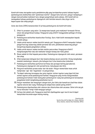 Konstruktivisme merupakan suatu pendekatan p&p yang berdasarkan premis bahawa kognisi
(pembelajaran) diakibatkan oleh "pembinaan mental". Dengan kata-kata lain, pelajar mempelajari
dengan mencantumkan maklumat baru dengan pengetahuan sedia adanya. Ahli konstruktivis
menegaskan bahawa pembelajaran dipengaruhi oleh konteks sesuatu idea diajar serta
kepercayaan dan sikap pelajar.
Caine dan Caine (1991) menenaraikan 12 prinsip pembelajaran ala konstruktivisme:
1. Otak itu prosesor yang selari. Ia memproses banyak jenis maklumat termasuk fikiran,
emosi dan pengetahuan budaya. Pengajaran yang efektif menggunakan pelbagai strategi
pengajaran.
2. Pembelajaran melibatkan keseluruhan fisiologi. Guru tidak boleh menumpukan kepada
intelek sahaja.
3. Usaha untuk mencari makna bersifat semula jadi. Pengajaran efektif menyedari bahasa
pengertian bagi seseorang adalah personal dan unik, pemahaman seseorang pelajar
bergantung kepada pengalaman uniknya.
4. Usaha untuk mencari makna berlaku melalui pencorakan. Pengajaran efektif
menghubungkaitkan idea dan maklumat dengan konsep dan tema global.
5. Emosi adalah kritikal kepada pencorakan. Pembelajaran dipengaruhi oleh emosi, perasaan
dan sikap.
6. Otak memproses bahagian kecil dan keseluruhannya secara serentak. Orang menghadapi
masalah membelajari sesuatu jika bahagian kecil atau keseluruhan diabaikan.
7. Pembelajaran melibatkan perhatian berfokus dan persepsi keliling (peripheral).
Pembelajaran dipengaruhi oleh persekitaran, kebudayaan dan iklim.
8. Pelajaran melibatkan proses sedar dan tak sedar. Pelajar memerlukan masa untuk
memproses 'apa' dan 'bagaimana' isi pelajarannya.
9. Terdapat sekurang-kurangnya dua jenis ingatan: sistem ingatan ruang (spartial) dan
sistem ingatan untuk pembelajaran hafalan. Pengajaran yang terlalu mengutamakan
pembelajaran hafalan tidak memajukan pembelajaran ruang dan pembelajaran berasaskan
pengalaman boleh menghalang pemahaman murid.
10. Pelajar memahami dan mengingati dengan baik jika fakta dan kemahiran diselitkan dalam
ingatan natural dan ruang. Pembelajaran eksperimen adalah paling efektif.
11. Pembelajaran diperkuatkan oleh cabaran dan dibantutkan oleh ancaman. Iklim bilik darjah
harus mencabar tetapi tidak mengugut pelajar.
12. Setiap otak adalah unik. Pengajaran mestilah dipelbagaikan agar murid-murid dapat
menyatakan kecenderungan masing-masing.
Disunting oleh:
Ng Kim Choy (M.Tech.Mgt.,B.A. (Hons.), Dip.Ed.),
Ketua Jabatan, Jabatan Ilmu Pendidikan, MPSS.
 