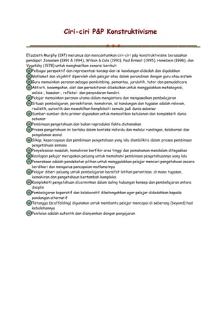 Ciri-ciri P&P Konstruktivisme
Elizabeth Murphy (197) merumus dan mencantumkan ciri-ciri p&p konstruktivisme berasaskan
pendapat Jonassen (1991 & 1994), Wilson & Cole (1991), Paul Ernest (1995), Honebein (1996), dan
Vygotsky (1978) untuk menghasilkan senarai berikut:
Pelbagai perspektif dan representasi konsep dan isi kandungan didedah dan digalakkan
Matlamat dan objektif diperoleh oleh pelajar atau dalam perundinan dengan guru atau sistem
Guru memainkan peranan sebagai pembimbing, pemantau, jurulatih, tutor dan pemudahcara
Aktiviti, kesempatan, alat dan persekitaran dibekalkan untuk menggalakkan metakognisi,
anlisis-, kawalan-, refleksi- dan penyedaran kendiri.
Pelajar memainkan peranan utama dalam mengantara dan mengawalkan pembelajaran
Situasi pembelajaran, persekitaran, kemahiran, isi kandungan dan tugasan adalah relevan,
realistik, autentik dan mewakilkan kompleksiti semula jadi dunia sebenar
Sumber-sumber data primer digunakan untuk memastikan ketulenan dan kompleksiti dunia
sebenar
Pembinaan pengetahuan dan bukan reproduksi fakta diutamakan
Proses pengetahuan ini berlaku dalam konteks individu dan melalui rundingan, kolaborasi dan
pengalaman sosial.
Sikap, kepercayaan dan pembinaan pengetahuan yang lalu diambilkira dalam proses pembinaan
pengetahuan semasa
Penyelesaian masalah, kemahiran berfikir aras tinggi dan pemahaman mendalam ditegaskan
Kesilapan pelajar merupakan peluang untuk memahami pembinaan pengetahuannya yang lalu
Penerokaan adalah pendekatan pilihan untuk menggalakkan pelajar mencari pengetahuan secara
berdikari dan mengurus pencapaian matlamatnya
Pelajar diberi peluang untuk pembelajaran bersifat latihan perantisan; di mana tugasan,
kemahiran dan pengetahaun bertambah kompleks.
Kompleksiti pengetahuan dicerminkan dalam saling hubungan konsep dan pembelajaran antara
disiplin
Pembelajaran koperatif dan kolaboratif diketengahkan agar pelajar didedahkan kepada
pandangan alternatif
Tetangga (scaffolding) digunakan untuk membantu pelajar mencapai di seberang (beyond) had
kebolehannya
Penilaian adalah autentik dan dianyamkan dengan pengajaran
 