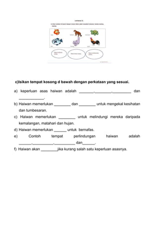 c)Isikan tempat kosong d bawah dengan perkataan yang sesuai.
a) keperluan asas haiwan adalah _______,________,_________ dan
____________.
b) Haiwan memerlukan ________ dan ________ untuk mengekal kesihatan
dan tumbesaran.
c) Haiwan memerlukan ________ untuk melindungi mereka daripada
kemalangan, matahari dan hujan.
d) Haiwan memerlukan ______ untuk bernafas.
e) Contoh tempat perlindungan haiwan adalah
______,__________,__________ dan______.
f) Haiwan akan ________jika kurang salah satu keperluan asasnya.
 