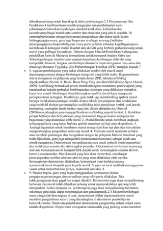 diberikan peluang untuk bercakap di akhir perbincangan.2.3 Penyampaian Dan
Pendekatan GuruPenentuan kaedah pengajaran dan pembelajaran sains
seharusnyaberdasarkan kandungan standard kurikulum, kebolehan dan
kecerdasanpelbagai murid serta sumber dan prasarana yang ada di sekolah. Di
sampingberperanan sebagai penyampai pengetahuan dan pakar rujuk dalam
bidangpengajarannya, guru juga berperana n sebagai seorang fasilitator
dalampengajaran danpembelajaran. Guru perlu prihatin terhadap kepelbagaianjenis
kecerdasan di kalangan murid. Kaedah dan aktiviti yang berbeza perludirancang untuk
murid yang pelbagai kecerdasan . Selaras dengan FalsafahPendidikan Kebangsaan,
pendidikan Sains di Malaysia bermatlamat untukmemupuk budaya Sains dan
Teknologi dengan memberi pen umpuan kepadaperkembangan individu yang
kompetitif, dinamik, tangkas dan berdaya tahanserta dapat menguasai ilmu sains dan
teknologi.Menurut Vygotsky, Zon Perkembangan Terdekat (ZPD) merujuk kepada 7
8. tugasan pembelajaran yang sukar dilakukan sendiri oleh murid tetapi
dapatmenguasainya dengan bimbingan orang lain yang lebih mahir. Bagimembantu
murid menguasai isi pelajaran yang berada dalam ZPD, teknikscaffolding
diperkenalkan (Noriati A. Rasid, Boon Pong Ying dan SharifahFakhriah Syed Ahmad,
2009). Scaffolding bermaksud proses membimbingdan membantu pembelajaran yang
menekankan kepada peringkat bimbingandan sokongan yang dilakukan mengikut
keperluan murid. Bimbingan akandikurangkan apabila murid dapat menguasai
peringkat demi peringkat. Diakhirnya, guru tidak lagi membimbing apabila murid
berjaya melakukannyadengan sendiri.Antara teknik penyampaian dan pendekatan
yang boleh dil akukan gurumengikut scaffolding ialah penjelasan verbal, soal jawab,
prompting, cueingdan tanda isyarat yang lain. Selain daripada itu, Ormrod
(2008)mencadangkan guru mengaplikasikan scaffolding seperti berikut: 1. Galakkan
pelajar bertanya dan beri jawapan yang munasabah bagi persoalan mengapa dan
bagaimana yang diutarakan oleh murid. 2. Murid diminta untuk membuat jangkaan
terhadap perkara yang bakal berlaku apabila membuat uji kaji atau eksperimen. 3.
Analogi digunakan untuk membantu murid mengaitkan kon sep dan idea baru dalam
menghubungkan pengetahun sedia ada murid. 4. Meminta murid membuat refleksi
atau memberi pandangan dan mengaitkan dengan isi pelajaran.Melalui temubual yang
telah dijalankan, guru juga mengambil pendekatandemonstrasi sebagai salah satu
teknik pengajaran. Demonstrasi merupakansatu cara untuk melatih murid memerhati
dan melakukan sesuatu aktivitimengikut prosedur. Demonstrasi melibatkan seseorang
individu menunjukcara di hadapan bilik darjah untuk menerangkan sesuatu aktiviti,
konse p auatprosedur. Murid-murid yang lain akan memerhati, mendengar
penerangandan melihat sebelum aktiviti yang sama dilakukan oleh mereka.
Semasaproses demonstrasi dijalankan, komunikasi lisan berlaku tentang
sesuatumaklumat daripada guru kepada murid. Pr oses ini turut melibatkanpenggunaan
visual untuk memerhatikan proses, maklumat dan idea. 8
9. Namun begitu, guru yang ingin menggunakan demonstrasi dalam
pengajaran,perancangan dan persediaan yang teliti perlu dilakukan. Jika
tidak,pengajaran akan gagal me ncapai objektif. Demonstrasi juga akan menjadikurang
berkesan jika murid tidak diberikan peluang untuk mempraktikkan apayang telah
ditunjukkan. Selain daripada itu, pembelajaran juga akan menjadikurang bermakna
sekiranya guru tidak dapat menerangkan den gansistematik.2.4 EksperimenSebagai
mana yang telah diterangkan di atas, demonstrasi dilihat dapatmembantu murid
membina pengetahuan seperti yang dicadangkan di dalamteori pembelajaran
konstruktivisme. Salah satu pendekatan demonstrasi yangpenting dalam subjek sains
adalah eksperimen. Eksperimen merupakan satukaedah yang penting dalam memberi
 