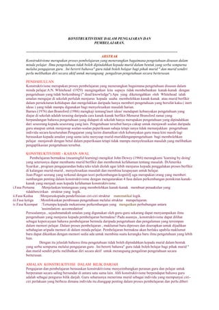 KONSTRUKTIVISME DALAM PENGAJARAN DAN
PEMBELAJARAN.
=========================================================================
ABSTRAK
Konstruktivisme merupakan proses pembelajaran yang menerangkan bagaimana pengetahuan disusun dalam
minda pelajar. Ilmu pengetahuan tidak boleh dipindahkan kepada murid dalam bentuk yang serba sempurna
melalui pengajaran guru . Ini bererti bahawa" guru tidak boleh belajar bagi pihak murid " dan murid sendiri
perlu melibatkan diri secara aktif untuk merangsang pengaliran pengetahuan secara berterusan.
PENDAHULUAN
Konstruktivisme merupakan proses pembelajaran yang menerangkan bagaimana pengetahuan disusun dalam
minda pelajar.A.N. Whitehead (1929) mengingatkan kita supaya tidak membebankan kanak-kanak dengan
pengetahuan yang tidak berkembang (" dead knowledge").Apa yang diketengahkan oleh Whitehead ialah
amalan mengajar di sekolah perlulah menjurus kepada usaha membolehkan kanak-kanak atau murid berfikir
dalam persekitaran kehidupan dan mengelakkan daripada hanya memberi pengetahuan yang bersifat kaku ( inert
ideas ) yang tidak mampu digunakan bagi menyelesaikan masalah harian.
Barnes (1976) dan Bransford (1986) mengkaji tentang'inert ideas' mendapati kebanyakan pengetahuan yang
diajar di sekolah adalah terasing daripada cara kanak-kanak berfikir.Menurut Bransford ramai yang
berpandangan bahawa pengetahuan yang didapati di sekolah hanya merupakan pengetahuan yang dipindahkan
dari seseorang kepada seseorang yang lain. Pengetahuan tersebut hanya cukup untuk menjawab soalan daripada
guru ataupun untuk menjawap soalan-soalan peperiksaan sahaja tetapi ianya tidak menunjukkan pengetahuan
individu secara keseluruhan.Pengajaran yang lazim diamalkan oleh kebanyakan guru masa kini masih lagi
berasaskan kepada amalan yang sama iaitu menyuap murid-muriddenganpengetahuan bagi membolehkan
pelajar menjawab dengan betul dalam peperiksaan tetapi tidak mampu menyelesaikan masalah yang melibatkan
pengaplikasian pengetahuan tersebut.
KONSTRUKTIVISME - KAJIAN AWAL
Pembelajaran bermakna (meaningful learning) mengikut John Dewey (1966) merangkumi 'learning by doing'
yang seterusnya dapat membantu murid berfikir dan membentuk kefahaman tentang masalah. DiAmerika
Syarikat , program pengajarandan buku teks telah diolah agar lebih menjurus kepada penggalakan proses berfikir
di kalangan murid-murid , menyelesaikan masalah dan membina keupayaan untuk belajar.
Jean Piaget seorang yang terkenal dengan teori perkembangan kognitifj uga merupakan orang yang memberi
sumbangan penting dalam konstruktivisme dengan mengutarakan 4 fasa dalam perkembangan pemikiran kanak-
kanak yang menjadi asas kepada kefahaman konstruktivisme.
i.Fasa Pertama :Menjelaskan tentangasas yang membolehkan kanak-kanak membuat penaakulan yang
tidakbercirikan struktur yang logik.
ii.Fasa Kedua :Menjuruskepada pendefinisian ciri-ciri struktur matematikal logik.
iii.Fasa ketiga :Memfokuskan pembinaan pengetahuan melalui struktur matapelajaran.
iv.Fasa Keempat :Tertumpu kepada mekanisme perkembangan yang mengaitkan perhubungan antara
'assimilation- accomodation'
Persoalannya , sejauhmanakah amalan yang digunakan oleh guru-guru sekarang dapat menyampaikan ilmu
pengetahuan yang menjurus kepada pembelajaran bermakna? Pada asasnya , konstruktivisme dapat dilihat
sebagai kepercayaan bahawa pembelajaran bermula daripada pengetahuan dan pengalaman yang tersimpan
dalam memori pelajar. Dalam proses pembelajaran , maklumat baru diproses dan diserapkan untuk dijadikan
sebahagian aripada memori di dalam minda pelajar. Pembelajaran bermakna akan berlaku apabila maklumat
baru dapat dikaitkan dengan memori sedia ada untuk membina suatu kerangka baru ilmu pengetahuan yang lebih
luas.
Dengan itu jelaslah bahawa ilmu pengetahuan tidak boleh dipindahkan kepada murid dalam bentuk
yang serba sempurna melalui pengajaran guru . Ini bererti bahawa" guru tidak boleh belajar bagi pihak murid "
dan murid sendiri perlu melibatkan diri secara aktif untuk merangsang pengaliran pengetahuan secara
berterusan.
AMALAN KONSTRUKTIVISE DALAM BILIK DARJAH
Pengajaran dan pembelajaran berasaskan konstruktivisme menyeimbangkan peranan guru dan pelajar untuk
berperanan secara saling bersandar di antara satu sama lain. Ahli konstruktivisme berpendapat bahawa guru
adalah sebagai pengurus bilik darjah. Guru seharusnya menerima murid sebagai individu yang mempunyai ciri-
ciri perlakuan yang berbeza dimana individu itu dianggap penting dalam proses pembelajaran dan perlu diberi
 