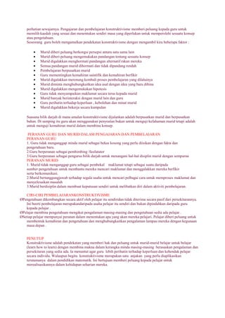 perhatian sewajarnya. Pengajaran dan pembelajaran konstruktivisme memberi peluang kepada guru untuk
memilih kaedah yang sesuai dan menentukan sendiri masa yang diperlukan untuk memperolehi sesuatu konsep
atau pengetahuan.
Seseorang guru boleh mengamalkan pendekatan konstruktivisme dengan mengambil kira beberapa faktor :
Murid diberi peluang berkongsi persepsi antara satu sama lain
Murid diberi peluang mengemukakan pandangan tentang sesuatu konsep
Murid digalakkan menghormati pandangan alternatif rakan mereka
Semua pandangan murid dihormati dan tidak dipandang rendah
Pembelajaran berpusatkan murid
Guru mementingkan kemahiran saintifik dan kemahiran berfikir
Murid digalakkan merenung kembali proses pembelajaran yang dilaluinya
Murid diminta menghubungkaitkan idea asal dengan idea yang baru dibina
Murid digalakkan mengemukakan hipotesis
Guru tidak menyampaikan maklumat secara terus kepada murid
Murid banyak berinteraksi dengan murid lain dan guru
Guru perihatin terhadap keperluan , kebolehan dan minat murid
Murid digalakkan bekerja secara kumpulan
Suasana bilik darjah di mana amalan konstruktivisme dijalankan adalah berpusatkan murid dan berpusatkan
bahan. Di samping itu guru akan menggunakan penyoalan bukan untuk menguji kefahaman murid tetapi adalah
untuk menguji kemahiran murid dalam membina konsep.
PERANAN GURU DAN MURID DALAM PENGAJARAN DAN PEMBELAJARAN
PERANAN GURU
1. Guru tidak menganggap minda murid sebagai bekas kosong yang perlu diisikan dengan fakta dan
pengetahuan baru.
2.Guru berperanan sebagai pembimbing /fasilatator
3.Guru berperanan sebagai pengurus bilik darjah untuk menangani hal-hal disiplin murid dengan sempurna
PERANAN MURID
1. Murid tidak menganggap guru sebagai pembekal maklumat tetapi sebagai suatu daripada
sumber pengetahuan untuk membantu mereka mencari maklumat dan menggalakkan mereka berfikir
serta berkomunikasi.
2.Murid bertanggungjawab terhadap segala usaha untuk mencari pelbagai cara untuk memproses maklumat dan
menyelesaikan masalah
3.Murid berdisiplin dalam membuat keputusan sendiri untuk melibatkan diri dalam aktiviti pembelajaran.
CIRI-CIRI PEMBELAJARANKONSTRUKTIVISME
ØPengetahuan dikembangkan secara aktif oleh pelajar itu sendiridan tidak diterima secara pasif dari persekitarannya.
Ini beerti pembelajaran merupakandaripada usaha pelajar itu sendiri dan bukan dipindahkan daripada guru
kepada pelajar .
ØPelajar membina pengetahuan mengikut pengalaman masing-masing dan pengetahuan sedia ada pelajar .
ØSetiap pelajar mempunyai peranan dalam menentukan apa yang akan mereka pelajari. Pelajar diberi peluang untuk
membentuk kemahiran dan pengetahuan dan menghubungkaitkan pengalaman lampau mereka dengan kegunaan
masa depan .
PENUTUP
Konstruktivisme adalah pendekatan yang memberi hak dan peluang untuk murid-murid belajar untuk belajar
(learn how to learn) dengan membina makna dalam kerangka minda masing-masing berasaskan pengalaman dan
persekitaran yang sedia ada. Ia menuntut agar guru lebih perihatin terhadap keperluan dan kehendak pelajar
secara individu. Walaupun begitu konstruktivisme merupakan satu anjakan yang perlu diaplikasikan
terutamanya dalam pendidikan matematik. Ini bertujuan memberi peluang kepada pelajar untuk
merealisasikannya dalam kehidupan seharian mereka.
 