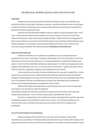 PENDEKATAN PEMBELAJARAN KONSTRUKTIVISME
Pengenalan
Pengajaran dan pembelajaran matematik melibatkan kemahiran mengira yang melibatkan daya
pemikiran dan kreativiti yang tinggi. Pembelajaran matematik memerlukan kefahaman sesuatu konsep dengan
mantap dan menyeluruh. Perlaksanaan proses pengajaran dan pembelajaran matematik perlu mengambil kira
keperluan dan tahap pencapaian para murid.
Kurikulum Baru Sekolah Rendah (KBSR) mempunyai matlamat memperkembangkan fungsi murid
secara menyeluruh dan bersepadu bagi mewujudkan insan yang seimbang dan harmonis dari segi intelek,
rohani.emosi dan jasmani supaya mereka dapat menjalani kehidupan dengan berkesan dan bertanggungjawab.
Bagi mencapai matlamat ini, guru perlu memilih kaedah pengajaran dan pembelajaran dengan bijaksana supaya
kaedah yang dipilih itu sesuai dengan murid-murid yang pelbagai kebolehan dan minat. Salah satu trend
matematik yang perlu diamalkan ialah melalui pendekatan Pembelajaran Konstruktivisme.
Pengertian Konstruktivisme
Pendekatan konstruktivisme merupakan proses pembelajaran yang menerangkan bagaimana
pengetahuan disusun dalam minda pelajar. Pengetahuan dikembangkan secara aktif oleh pelajar itu sendiri dan
tidak diterima secara pasif dari persekitarannya. Ini bermakna pembelajaran merupakan hasil daripada usaha
pelajar itu sendiri dan bukan dipindahkan daripada guru kepada pelajar. Iaitu tidak lagi berpegang pada konsep
pengajaran dan pembalajaran yang lama , di mana guru hanya “menuang ilmu “ kepada murid tanpa murid itu
sendiri berusaha dan menggunakan pengalaman atau pengetahuan sedia ada mereka .
Untuk membantu murid membina konsep atau pengetahuan baru, guru perlu mengambil kira struktur
kognitif yang sedia ada pada mereka. Apabila maklumat baru telah disesuaikan dan diserap untuk dijadikan
sebahagian daripada pegangan kuat mereka, barulah bentuk baru tentang sesuatu ilmu pengetahuan dapat dibina.
Proses ini dinamakan Konstruktivisme.Beberapa ahli konstruktivisme berpendapat bahawa pembelajaran
bermakna bermula dengan pengetahuan atau pengalaman sedia ada murid.
Rutherford dan Algren berpendapat bahawa murid mempunyai idea mereka sendiri tentang hampir
semua perkara sama ada betul atau salah.Jika kefahaman
dan pandangan diabaikan dan tidak diatasi, kefahaman atau kepercayaan asal mereka itu akan tetap kekal
walaupun dalam peperiksaan , mereka memberi jawapan seperti yang dikehendaki oleh guru.
John Dewey menguatkan lagi teori konstruktivisme dengan mengatakan bahawa pendidik cekap harus
melaksanakan pengajaran dan pembelajaran sebagai proses menyusun atau membina pengalaman secara
berterusan. Beliau juga menekankan kepentingan penyertaan murid di dalam aktiviti pengajaran dan
pembelajaran.
Ciri-ciri Utama Pendekatan Konstruktivisme
Mengikut pandangan ahli konstruktivisme, setiap orang murid mempunyai peranan dalam
menentukan apa yang dipelajari. Ini bermakna kepala pelajar bukanlah kosong. Penekanan diberi kepada murid
supaya berpeluang untuk membentuk kemahiran dan pengetahuan iaitu dengan mengaitkan pengalaman lampau
 