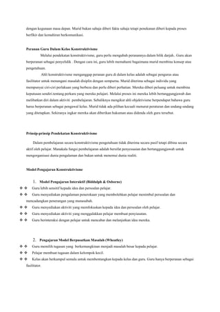 dengan kegunaan masa depan. Murid bukan sahaja diberi fakta sahaja tetapi penekanan diberi kepada proses
berfikir dan kemahiran berkomunikasi.
Peranan Guru Dalam Kelas Konstruktivisme
Melalui pendekatan konstruktivisme, guru perlu mengubah peranannya dalam bilik darjah.. Guru akan
berperanan sebagai penyelidik . Dengan cara ini, guru lebih memahami bagaimana murid membina konsep atau
pengetahuan.
Ahli konstruktivisme menganggap peranan guru di dalam kelas adalah sebagai pengurus atau
fasilitator untuk menangani masalah disiplin dengan sempurna. Murid diterima sebagai individu yang
mempunyai ciri-ciri perlakuan yang berbeza dan perlu diberi perhatian. Mereka diberi peluang untuk membina
keputusan sendiri.tentang perkara yang mereka pelajari. Melalui proses ini mereka lebih bertanggungjawab dan
melibatkan diri dalam aktiviti pembelajaran. Sebaliknya mengikut ahli objektivisme berpendapat bahawa guru
harus berperanan sebagai pengawal kelas. Murid tidak ada pilihan kecuali menurut peraturan dan undang-undang
yang ditetapkan. Sekiranya ingkar mereka akan diberikan hukuman atau didenda oleh guru tersebut.
Prinsip-prinsip Pendekatan Konstruktivisme
Dalam pembelajaran secara konstruktivisme pengetahuan tidak diterima secara pasif tetapi dibina secara
aktif oleh pelajar. Manakala fungsi pembelajaran adalah bersifat penyesuaian dan bertanggungjawab untuk
mengorganisasi dunia pengalaman dan bukan untuk menemui dunia realiti.
Model Pengajaran Konstruktivisme
1. Model Pengajaran Interaktif (Biddulph & Osborne)
  Guru lebih sensitif kepada idea dan persoalan pelajar.
  Guru menyediakan pengalaman penerokaan yang membolehkan pelajar menimbul persoalan dan
mencadangkan penerangan yang munasabah.
  Guru menyediakan aktiviti yang memfokuskan kepada idea dan persoalan oleh pelajar.
  Guru menyediakan aktiviti yang menggalakkan pelajar membuat penyiasatan.
  Guru berinteraksi dengan pelajar untuk mencabar dan melanjutkan idea mereka.
2. Pengajaran Model Berpusatkan Masalah (Wheatley)
  Guru memilih tugasan yang berkemungkinan menjadi masalah besar kepada pelajar.
  Pelajar membuat tugasan dalam kelompok kecil.
  Kelas akan berkumpul semula untuk membentangkan kepada kelas dan guru. Guru hanya berperanan sebagai
fasilitator.
 