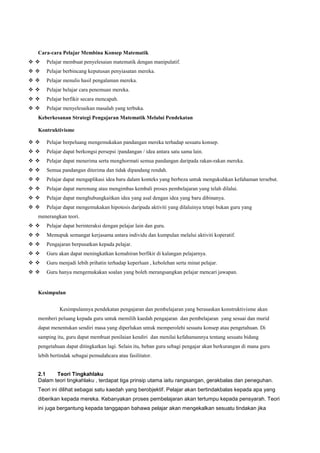 Cara-cara Pelajar Membina Konsep Matematik
  Pelajar membuat penyelesaian matematik dengan manipulatif.
  Pelajar berbincang keputusan penyiasatan mereka.
  Pelajar menulis hasil pengalaman mereka.
  Pelajar belajar cara penemuan mereka.
  Pelajar berfikir secara mencapah.
  Pelajar menyelesaikan masalah yang terbuka.
Keberkesanan Strategi Pengajaran Matematik Melalui Pendekatan
Kontruktivisme
  Pelajar berpeluang mengemukakan pandangan mereka terhadap sesuatu konsep.
  Pelajar dapat berkongsi persepsi /pandangan / idea antara satu sama lain.
  Pelajar dapat menerima serta menghormati semua pandangan daripada rakan-rakan mereka.
  Semua pandangan diterima dan tidak dipandang rendah.
  Pelajar dapat mengaplikasi idea baru dalam konteks yang berbeza untuk mengukuhkan kefahaman tersebut.
  Pelajar dapat merenung atau mengimbas kembali proses pembelajaran yang telah dilalui.
  Pelajar dapat menghubungkaitkan idea yang asal dengan idea yang baru dibinanya.
  Pelajar dapat mengemukakan hipotesis daripada aktiviti yang dilaluinya tetapi bukan guru yang
menerangkan teori.
  Pelajar dapat berinteraksi dengan pelajar lain dan guru.
  Memupuk semangat kerjasama antara individu dan kumpulan melalui aktiviti koperatif.
  Pengajaran berpusatkan kepada pelajar.
  Guru akan dapat meningkatkan kemahiran berfikir di kalangan pelajarnya.
  Guru menjadi lebih prihatin terhadap keperluan , kebolehan serta minat pelajar.
  Guru hanya mengemukakan soalan yang boleh merangsangkan pelajar mencari jawapan.
Kesimpulan
Kesimpulannya pendekatan pengajaran dan pembelajaran yang berasaskan konstruktivisme akan
memberi peluang kepada guru untuk memilih kaedah pengajaran dan pembelajaran yang sesuai dan murid
dapat menentukan sendiri masa yang diperlukan untuk memperolehi sesuatu konsep atau pengetahuan. Di
samping itu, guru dapat membuat penilaian kendiri dan menilai kefahamannya tentang sesuatu bidang
pengetahuan dapat ditingkatkan lagi. Selain itu, beban guru sebagi pengajar akan berkurangan di mana guru
lebih bertindak sebagai pemudahcara atau fasilitator.
2.1 Teori Tingkahlaku
Dalam teori tingkahlaku , terdapat tiga prinsip utama iaitu rangsangan, gerakbalas dan peneguhan.
Teori ini dilihat sebagai satu kaedah yang berobjektif. Pelajar akan bertindakbalas kepada apa yang
diberikan kepada mereka. Kebanyakan proses pembelajaran akan tertumpu kepada pensyarah. Teori
ini juga bergantung kepada tanggapan bahawa pelajar akan mengekalkan sesuatu tindakan jika
 