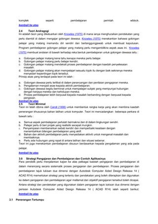 komplek seperti pembelajaran perintah wblock.
kembali ke atas
2.4 Teori Andragogi
Ini adalah teori yang dikeluarkan oleh Knowles (1975) di mana ianya menghuraikan pendekatan yang
perlu diambil di dalam mengajar golongan dewasa. Knowles (1975) menekankan bahawa golongan
pelajar yang matang memandu diri sendiri dan bertanggungjawab untuk membuat keputusan.
Program pembelajaran golongan pelajar yang matang perlu mengambilkira aspek asas ini. Knowles
(1975) membuat andaian di bawah terhadap reka bentuk pembelajaran untuk golongan dewasa iaitu :
a. Golongan pelajar matang kena tahu kenapa mereka perlu belajar.
b. Golongan pelajar matang perlu belajar kendiri.
c. Golongan pelajar matang mendekati proses pembelajaran dengan kaedah penyelesaian
masalah.
d. Golongan pelajar matang akan mempelajari sesuatu topik itu dengan baik sekiranya mereka
menyedari kepentingan topik tersebut.
Prinsip asas yang terdapat pada teori ini ialah :
a. Golongan dewasa perlu terlibat di dalam perancangan dan penilaian pengajaran mereka.
b. Pengalaman menjadi asas kepada aktiviti pembelajaran.
c. Golongan dewasa begitu berminat untuk mempelajari subjek yang mempunyai hubungan
dengan kerjaya mereka dan kehidupan mereka.
d. Proses pembelajaran lebih berpusat kepada masalah berbanding dengan berpusat kepada
pengisian.
kembali ke atas
2.5 Teori Minimal
Teori ini telah dibina oleh Caroll (1998) untuk membentuk rangka kerja yang akan membina kaedah
penerangan khususnya bahan latihan untuk komputer. Teori ini mencadangkan beberapa perkara di
bawah iaitu :
a. Semua aspek pembelajaran perlulah bermakna dan di dalam lingkungan sendiri.
b. Pelajar perlu di beri projek yang realistik secepat mungkin.
c. Penyampaian membenarkan sebab kendiri dan memperbaiki keadaan dengan
menambahkan bilangan pembelajaran yang aktif.
d. Bahan dan aktiviti pembelajaran perlu menyediakan aktiviti untuk mengenal masalah dan
membaikinya.
e. Perlu ada hubungan yang rapat di antara latihan dan situasi sebenar.
Teori ini juga menekankan pembelajaran disusun berdasarkan kepada pengalaman yang ada pada
pelajar.
kembali ke atas
3.0 Strategi Pengajaran dan Pembelajaran dan Contoh Aplikasinya
Para pendidik perlu menjalankan kajian ke atas pelbagai kaedah pengajaran dan pembelajaran di
dalam merancang secara sistematik proses pengajaran dan pembelajaran. Proses pengajaran dan
pembelajaran tajuk lukisan dua dimensi dengan Autodesk Computer Aided Design Releasa 14 (
ACAD R14) memerlukan strategi yang tertentu dan pendekatan yang boleh diterapkan dan digunakan
ke dalam pengajaran dan pembelajaran agar matlamat dan objektif pengajaran tersebut boleh dicapai.
Antara strategi dan pendekatan yang digunakan dalam pengajaran tajuk lukisan dua dimensi dengan
perisian Autodesk Computer Aided Design Releasa 14 ( ACAD R14) ialah seperti berikut:
kembali ke atas
3.1 Penerangan Tertumpu
 