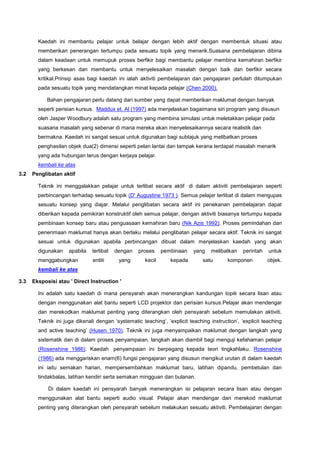 Kaedah ini membantu pelajar untuk belajar dengan lebih aktif dengan membentuk situasi atau
memberikan penerangan tertumpu pada sesuatu topik yang menarik.Suasana pembelajaran dibina
dalam keadaan untuk memupuk proses berfikir bagi membantu pelajar membina kemahiran berfikir
yang berkesan dan membantu untuk menyelesaikan masalah dengan baik dan berfikir secara
kritikal.Prinsip asas bagi kaedah ini ialah aktiviti pembelajaran dan pengajaran perlulah ditumpukan
pada sesuatu topik yang mendatangkan minat kepada pelajar (Chen 2000).
Bahan pengajaran perlu datang dari sumber yang dapat memberikan maklumat dengan banyak
seperti perisian kursus. Maddux et. Al (1997) ada menjelaskan bagaimana siri program yang disusun
oleh Jasper Woodbury adalah satu program yang membina simulasi untuk meletakkan pelajar pada
suasana masalah yang sebenar di mana mereka akan menyelesaikannya secara realistik dan
bermakna. Kaedah ini sangat sesuai untuk digunakan bagi subtajuk yang melibatkan proses
penghasilan objek dua(2) dimensi seperti pelan lantai dan tampak kerana terdapat masalah menarik
yang ada hubungan terus dengan kerjaya pelajar.
kembali ke atas
3.2 Penglibatan aktif
Teknik ini menggalakkan pelajar untuk terlibat secara aktif di dalam aktiviti pembelajaran seperti
perbincangan terhadap sesuatu topik (D' Augustine 1973 ). Semua pelajar terlibat di dalam mengupas
sesuatu konsep yang diajar. Melalui penglibatan secara aktif ini penekanan pembelajaran dapat
diberikan kepada pemikiran konstruktif oleh semua pelajar, dengan aktiviti biasanya tertumpu kepada
pembinaan konsep baru atau penguasaan kemahiran baru (Nik Azis 1992). Proses pemindahan dan
penerimaan maklumat hanya akan berlaku melalui penglibatan pelajar secara aktif. Teknik ini sangat
sesuai untuk digunakan apabila perbincangan dibuat dalam menjelaskan kaedah yang akan
digunakan apabila terlibat dengan proses pembinaan yang melibatkan perintah untuk
menggabungkan entiti yang kecil kepada satu komponen objek.
kembali ke atas
3.3 Eksposisi atau ' Direct Instruction '
Ini adalah satu kaedah di mana pensyarah akan menerangkan kandungan topik secara lisan atau
dengan menggunakan alat bantu seperti LCD projektor dan perisian kursus.Pelajar akan mendengar
dan merekodkan maklumat penting yang diterangkan oleh pensyarah sebelum memulakan aktiviti.
Teknik ini juga dikenali dengan ‘systematic teaching’, ‘explicit teaching instruction’, ‘explicit teaching
and active teaching’ (Husen 1970). Teknik ini juga menyampaikan maklumat dengan langkah yang
sistematik dan di dalam proses penyampaian, langkah akan diambil bagi menguji kefahaman pelajar
(Rosenshine 1986). Kaedah penyampaian ini berpegang kepada teori tingkahlaku. Rosenshine
(1986) ada menggariskan enam(6) fungsi pengajaran yang disusun mengikut urutan di dalam kaedah
ini iaitu semakan harian, mempersembahkan maklumat baru, latihan dipandu, pembetulan dan
tindakbalas, latihan kendiri serta semakan mingguan dan bulanan.
Di dalam kaedah ini pensyarah banyak menerangkan isi pelajaran secara lisan atau dengan
menggunakan alat bantu seperti audio visual. Pelajar akan mendengar dan merekod maklumat
penting yang diterangkan oleh pensyarah sebelum melakukan sesuatu aktiviti. Pembelajaran dengan
 