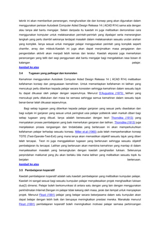 teknik ini akan memberikan penerangan, menghuraikan ide dan konsep yang akan digunakan dalam
menggunakan perisian Autodesk Computer Aided Design Releasa 14 ( ACAD R14) sama ada dengan
atau tanpa alat bantu mengajar. Selain daripada itu kaedah ini juga melibatkan demonstrasi cara
menggunakan komputer untuk melaksanakan perintah-perintah yang dipelajari serta menerangkan
langkah yang perlu diambil sekiranya terdapat masalah dalam melaksanakan sesuatu urutan arahan
yang komplek. Ianya sesuai untuk mengajar pelajar menggunakan perintah yang komplek seperti
chamfer, array dan mblock.Kaedah ini juga akan dapat menjimatkan masa pengajaran dan
pengendalian aktiviti akan menjadi lebih kemas dan teratur. Kaedah ekposisi juga memerlukan
perancangan yang teliti dari segi penggunaan alat bantu mengajar bagi mengelakkan rasa bosan di
kalangan pelajar.
kembali ke atas
3.4 Tugasan yang pelbagai dan konsisten
Kemahiran menggunakan Autodesk Computer Aided Design Releasa 14 ( ACAD R14) melibatkan
kefahaman konsep dan penguasaan kemahiran. Untuk memantapkan kefahaman ini latihan yang
mencukupi perlu diberikan kepada pelajar secara konsisten sehingga kemahiran dalam sesuatu tajuk
itu dapat dikuasai oleh pelajar dengan sepenuhnya. Menurut D’Augustine (1973) latihan yang
mencukupi perlu dilakukan dari masa ke semasa sehingga semua kemahiran dalam sesuatu tajuk
benar-benar telah dikuasai sepenuhnya.
Bagi setiap tugasan yang diberikan kepada pelajar ganjaran yang sesuai perlu disediakan dan
bagi subjek ini ganjaran yang sesuai untuk peringkat usia pelajar politeknik ialah markah diberi bagi
setiap tugasan yang dibuat. Ianya adalah bersesuaian dengan teori Thorndike (1913) yang
menyatakan proses pembelajaran yang baik memerlukan ganjaran dan latihan. Thorndike (1913) juga
menjelaskan proses rangsangan dan tindakbalas yang berterusan ini akan memperkukuhkan
kefahaman pelajar terhadap sesuatu konsep. Miller et.al (1960) pula telah memperkenalkan konsep
TOTE (Test-Operate-Test-Exit) yang mana ianya akan memastikan objektif sesuatu tajuk yang diberi
telah tercapai. Teori ini juga menggalakkan tugasan yang berterusan sehingga sesuatu objektif
pembelajaran itu tercapai. Latihan yang berterusan akan membina kemahiran yang mantap di dalam
menyelesaikan masalah yang bersangkutan dengan kaedah penghasilan lukisan. Seterusnya
perpindahan maklumat yang jitu akan berlaku bila mana latihan yang melibatkan sesuatu topik itu
berjalan berterusan.
kembali ke atas
3.5 Pembelajaran koperatif
Kaedah pembelajaran koperatif adalah satu kaedah pembelajaran yang melibatkan kumpulan pelajar.
Kaedah ini sangat sesuai bagi sesuatu kumpulan pelajar menyelesaikan projek menghasilkan lukisan
dua(2) dimensi. Pelajar boleh berkomunikasi di antara satu dengan yang lain dengan menggunakan
perkhidmatan Internet.Dengan ini pelajar tidak kekang oleh masa, jarak dan tempat untuk menyiapkan
projek. Menurut Floyd (1991) pelajar yang belajar secara bekerjasama dalam satu kumpulan akan
dapat belajar dengan lebih baik dan berupaya meningkatkan prestasi mereka. Manakala menurut
Floyd (1991) pembelajaran koperatif boleh meningkatkan motivasi pelajar semasa perbincangan
 