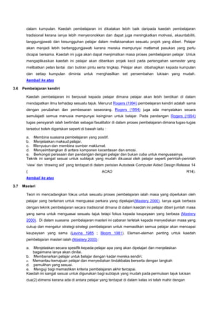 dalam kumpulan. Kaedah pembelajaran ini dikatakan lebih baik daripada kaedah pembelajaran
tradisional kerana ianya lebih menyeronokkan dan dapat juga meningkatkan motivasi, akauntabiliti,
tanggungjawab dan kesungguhan pelajar dalam melaksanakan sesuatu projek yang diberi. Pelajar
akan menjadi lebih bertanggungjawab kerana mereka mempunyai matlamat pasukan yang perlu
dicapai bersama. Kaedah ini juga akan dapat menjimatkan masa proses pembelajaran pelajar. Untuk
mengaplikasikan kaedah ini pelajar akan diberikan projek kecil pada pertengahan semester yang
melibatkan pelan lantai dan butiran pintu serta tingkap. Pelajar akan dibahagikan kepada kumpulan
dan setiap kumpulan diminta untuk menghasilkan set persembahan lukisan yang mudah.
kembali ke atas
3.6 Pembelajaran kendiri
Kaedah pembelajaran ini berpusat kepada pelajar dimana pelajar akan lebih berdikari di dalam
mendapatkan ilmu terhadap sesuatu tajuk. Menurut Rogers (1994) pembelajaran kendiri adalah sama
dengan perubahan dan pembesaran seseorang. Rogers (1994) juga ada menyatakan secara
semulajadi semua manusia mempunyai keinginan untuk belajar. Pada pandangan Rogers (1994)
tugas pensyarah ialah bertindak sebagai fasalitator di dalam proses pembelajaran dimana tugas-tugas
tersebut boleh digariskan seperti di bawah iaitu :
a. Membina suasana pembelajaran yang positif.
b. Menjelaskan maksud pelajar.
c. Menyusun dan membina sumber maklumat.
d. Menyeimbangkan di antara komponen kecerdasan dan emosi.
e. Berkongsi perasaan dan pandangan dengan pelajar dan bukan cuba untuk menguasainya.
Teknik ini sangat sesuai untuk subtajuk yang mudah dikuasai oleh pelajar seperti perintah-perintah
‘view’ dan ‘drawing aid’ yang terdapat di dalam perisian Autodesk Computer Aided Design Release 14
( ACAD R14).
kembali ke atas
3.7 Masteri
Teori ini mencadangkan fokus untuk sesuatu proses pembelajaran ialah masa yang diperlukan oleh
pelajar yang berlainan untuk menguasai perkara yang dipelajari(Mastery 2000). Ianya agak berbeza
dengan teknik pembelajaran secara tradisional dimana di dalam kaedah ini pelajar diberi jumlah masa
yang sama untuk menguasai sesuatu tajuk tetapi fokus kepada keupayaan yang berbeza (Mastery
2000). Di dalam suasana pembelajaran masteri ini cabaran terletak kepada menyediakan masa yang
cukup dan mengatur strategi-strategi pembelajaran untuk memastikan semua pelajar akan mencapai
keupayaan yang sama (Levine 1985 ; Bloom 1981). Elemen-elemen penting untuk kaedah
pembelajaran masteri ialah (Mastery 2000) :
a. Menjelaskan secara spesifik kepada pelajar apa yang akan dipelajari dan menjelaskan
bagaimana ianya akan dinilai.
b. Membenarkan pelajar untuk belajar dengan kadar mereka sendiri.
c. Memantau kemajuan pelajar dan menyediakan tindakbalas berserta dengan langkah
d. pemulihan yang sesuai.
e. Menguji bagi memastikan kriteria pembelajaran akhir tercapai.
Kaedah ini sangat sesuai untuk digunakan bagi subtajuk yang mudah pada permulaan tajuk lukisan
dua(2) dimensi kerana ada di antara pelajar yang terdapat di dalam kelas ini telah mahir dengan
 
