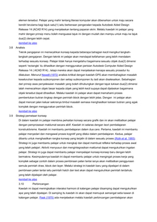 elemen tersebut. Pelajar yang mahir tentang literasi komputer akan dibenarkan untuk maju secara
kendiri terutama bagi tajuk satu(1) iaitu berkenaan pengenalan kepada Autodesk Aided Design
Release 14 (ACAD R14) yang menjelaskan tentang paparan skrin. Melalui kaedah ini pelajar yang
mahir dengan prinsip menu boleh menguasai tajuk ini dengan mudah dan mampu untuk maju ke tajuk
dua(2) dengan lebih cepat.
kembali ke atas
3.8 Analisis
Teknik pengajaran ini memecahkan konsep kepada beberapa bahagian kecil mengikut langkah-
langkah pengajaran. Dengan teknik ini pelajar akan mendapat kefahaman yang lebih mendalam
terhadap sesuatu konsep. Pelajar tidak hanya mengetahui bagaimana sesuatu objek dua(2) dimensi
seperti ‘rectangle’ itu dihasilkan dengan menggunakan perisian Autodesk Computer Aided Design
Releasa 14 ( ACAD R14) , tetapi mereka akan dapat menjelaskan kenapa sesuatu prosedur itu
dilakukan. Menurut Newell (1972) analisis kritikal dengan kaedah GPS akan membahagikan masalah
keseluruhan kepada subkomponen dan setiap subkomponen itu tadi akan diselesaikan. Sebahagian
dari prinsip asas penyelesaian masalah yang boleh dihubungkan dengan tajuk lukisan dua(2) dimensi
ialah memecahkan objek besar kepada objek yang lebih kecil supaya dapat dijelaskan bagaimana
objek tersebut dapat dihasilkan. Melalui kaedah ini pelajar akan dapat memahami proses
pembentukan butiran tingkap dengan perintah block dengan lebih jelas. Dengan ini pelajar akan
dapat mencari jalan keluar sekiranya timbul masalah semasa menghasilkan lukisan butiran yang agak
komplek dengan menggunakan perintah block.
kembali ke atas
3.9 Strategi pemetaan konsep
Di dalam kaedah ini pelajar membina perkaitan konsep secara grafik dan ini akan melibatkan pelajar
dengan pemprosesan maklumat secara aktif. Kaedah ini selaras dengan teori pembelajaran
konstruktivisme. Kaedah ini membantu pembelajaran dalam dua cara. Pertama, kaedah ini membantu
pelajar menyedari dan mengawal proses kognitif yang dilalui dalam pembelajaran. Kedua, pelajar
dibantu untuk menghasilkan rangka konsep yang terjalin di dalam sesuatu proses (Roth et al. 1993).
Strategi ini juga membantu pelajar untuk mengkaji dan dapat membuat refleksi terhadap proses awal
yang telah pelajari. Aktiviti menyusun dan mengintegrasikan maklumat dapat mengukuhkan ingatan
pelajar. Strategi ini juga dapat membantu pelajar mempelajari konsep-konsep baru dengan lebih
bermakna. Kesimpulannya kaedah ini dapat membantu pelajar untuk mengingat proses kerja yang
komplek sebagai contoh dalam proses pembinaan pelan lantai ianya akan melibatkan penggunaan
semula perintah draw, block dan layer. Melalui strategi ini kaedah baru yang dipelajari di dalam
pembinaan pelan lantai iaitu perintah hatch dan text akan dapat mengukuhkan perintah terdahulu
yang telah dipelajari oleh pelajar.
kembali ke atas
3.10 Perbincangan
Kaedah ini dapat meningkatkan interaksi harmoni di kalangan pelajar disamping dapat mengukuhkan
apa yang telah dipelajari. Di samping itu kaedah ini akan dapat memupuk semangat setia kawan di
kalangan pelajar. Pask (1975) ada menjelaskan melalui kaedah perbincangan pembelajaran akan
 