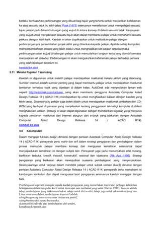 berlaku berdasarkan perbincangan yang dibuat bagi tajuk yang tertentu untuk menjadikan kefahaman
ke atas sesuatu tajuk itu lebih jelas. Pask (1975) seterusnya menjelaskan untuk mempelajari sesuatu
tajuk pelajar perlu faham hubungan yang wujud di antara konsep di dalam sesuatu tajuk. Keupayaan
yang wujud untuk menjelaskan sesuatu tajuk akan dapat membantu pelajar untuk memahami sesuatu
perkara dengan lebih baik. Kaedah ini akan diaplikasikan untuk melibatkan pelajar dengan
perbincangan pra persembahan projek akhir yang diberikan kepada pelajar. Apabila setiap kumpulan
mempersembahkan proses yang telah dilalui untuk menghasilkan set lukisan tersebut maka
perbincangan akan wujud di kalangan pelajar untuk memudahkan langkah kerja yang diambil semasa
menyiapkan set tersebut. Perbincangan ini akan mengukuhkan kefahaman pelajar terhadap perkara
yang telah dipelajari sebelum ini.
kembali ke atas
3.11 Melalui Rujukan Terancang
Kaedah ini digunakan untuk melatih pelajar mendapatkan maklumat melalui aktiviti yang dirancang.
Sumber Internet adalah sumber penting yang dapat membantu pelajar untuk mendapatkan maklumat
tambahan terhadap topik yang dipelajari di dalam kelas. AutoDesk ada menyediakan laman web
seperti http://autodesk.com/caduser yang akan membantu pengguna Autodesk Computer Aided
Design Releasa 14 ( ACAD R14) mendapatkan tip untuk menghasilkan lukisan dengan kaedah yang
lebih cepat. Disamping itu pelajar juga boleh dilatih untuk mendapatkan maklumat tambahan dari CD-
ROM yang terdapat di pasaran yang menjelaskan tentang penggunaan teknologi komputer di dalam
menghasilkan lukisan. Strategi ini akan dapat digunakan dengan memberikan tugasan yang menjurus
kepada pencarian maklumat dari Internet ataupun dari e-book yang berkaitan dengan Autodesk
Computer Aided Design Releasa 14 ( ACAD R14).
kembali ke atas
4.0 Kesimpulan
Dalam mengajar lukisan dua(2) dimensi dengan perisian Autodesk Computer Aided Design Releasa
14 ( ACAD R14) pensyarah perlu mahir dan arif dalam strategi pengajaran dan pembelajaran dalam
proses memupuk pelajar membina konsep dan menguasai kemahiran seterusnya dapat
menyepadukan kemahiran ini dengan subjek lain. Pensyarah juga perlu menunjukkan sifat matang,
berfikiran terbuka, kreatif, inovatif, konstruktif, rasional dan bijaksana (Nik Azis 1996). Strategi
pengajaran yang berkesan akan mewujudkan suasana pembelajaran yang menyeronokkan.
Kesimpulannya untuk berjaya dalam mendidik pelajar untuk subjek lukisan dua(2) dimensi dengan
perisian Autodesk Computer Aided Design Releasa 14 ( ACAD R14) pensyarah perlu memahami isi
kandungan kurikulum dan dapat menguasai teori pengajaran seterusnya kaedah mengajar dengan
baik.
Pembelajaran koperatif merujuk kepada kaedah pengajaran yang memerlukan murid dari pelbagai kebolehan
bekerjasama dalam kumpulan kecil untuk mencapai satu matlamat yang sama (Slavin, 1982). Sasaran adalah
tahap pembelajaran yang maksimum bukan sahaja untuk diri sendiri, tetapi juga untuk rakan-rakan yang lain.
Lima unsur asas dalam pembelajaran koperatif adalah:
saling bergantung antara satu sama lain secara positif,
saling berinteraksi secara bersemuka,
akauntabiliti individu atas pembelajaran diri sendiri,
kemahiran koperatif, dan
 