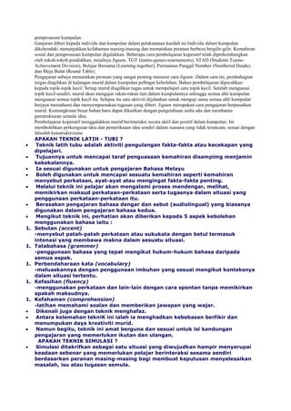 pemprosesan kumpulan.
Ganjaran diberi kepada individu dan kumpulan dalam pelaksanaan kaedah ini.Individu dalam kumpulan
dikehendaki menunjukkan kefahaman masing-masing dan memainkan peranan berbeza bergilir-gilir. Kemahiran
sosial dan pemprosesan kumpulan digalakkan. Beberapa cara pembelajaran koperatif telah diperkembangkan
oleh tokoh-tokoh pendidikan, misalnya Jigsaw, TGT (teams-games-tournaments), STAD (Students Teams-
Achievement Division), Belajar Bersama (Learning together), Permainan Panggil Nombor (Numbered Heads),
dan Meja Bulat (Round Table).
Pengajaran sebaya memainkan peranan yang sangat penting menurut cara Jigsaw. Dalam cara ini, pembahagian
tuigas diagihkan di kalangan murid dalam kumpulan pelbagai kebolehan. Bahan pembelajaran dipecahkan
kepada topik-topik kecil. Setiap murid diagihkan tugas untuk mempelajari satu topik kecil. Setelah menguasai
topik kecil sendiri, murid akan mengajar rakan-rakan lain dalam kumpulannya sehingga semua ahli kumpulan
menguasai semua topik kecil itu. Selepas itu satu aktiviti dijalankan untuk menguji sama semua ahli kumpulan
berjaya memahami dan menyempurnakan tugasan yang diberi. Jigsaw merupakan cara pengajaran berpusatkan
murid. Kemungkinan besar bahan baru dapat dikaitkan dengan pengetahuan sedia ada dan membantu
penstrukturan semula idea.
Pembelajaran koperatif menggalakkan murid berinteraksi secara aktif dan positif dalam kumpulan. Ini
membolehkan perkongsian idea dan pemeriksaan idea sendiri dalam suasana yang tidak terancam, sesuai dengan
falsafah konstruktivisme
APAKAH TEKNIK LATIH - TUBI ?
Teknik latih tubu adalah aktiviti pengulangan fakta-fakta atau kecekapan yang
dipelajari.
Tujuannya untuk mencapai taraf penguasaan kemahiran disampimg menjamin
kekekalannya.
Ia sesuai digunakan untuk pengajaran Bahasa Melayu
Boleh digunakan untuk mencapai sesuatu kemahiran seperti kemahiran
menyebut perkataan, ayat-ayat atau mengingat fakta-fakta penting.
Melalui teknik ini pelajar akan mengalami proses mendengar, melihat,
memikirkan maksud perkataan-perkataan serta tugasnya dalam situasi yang
penggunaan perkataan-perkataan itu.
Berasakan pengajaran bahasa dengar dan sebut (audiolingual) yang biasanya
digunakan dalam pengajaran bahasa kedua.
Mengikut teknik ini, perhatian akan diberikan kepada 5 aspek kebolehan
menggunakan bahasa iaitu :
1. Sebutan (accent)
-menyebut patah-patah perkataan atau sukukata dengan betul termasuk
intonasi yang membawa makna dalam sesuatu situasi.
1. Tatabahasa (grammer)
-penggunaan bahasa yang tepat mengikut hukum-hukum bahasa daripada
semua aspek.
1. Perbendaharaan kata (vocabulary)
-meluaskannya dengan penggunaan imbuhan yang sesuai mengikut konteksnya
dalam situasi tertentu.
1. Kefasihan (fluency)
-menggunakan perkataan dan lain-lain dengan cara spontan tanpa memikirkan
apakah maksudnya.
1. Kefahaman (comprehension)
-latihan memahami soalan dan memberikan jawapan yang wajar.
Dikenali juga dengan teknik menghafaz.
Antara kelemahan tekniK ini ialah ia menghadkan kebebasan berfikir dan
menumpukan daya kreativiti murid.
Namun begitu, teknik ini amat berguna dan sesuai untuk isi kandungan
pengajaran yang memerlukan ikutan dan ulangan.
APAKAH TEKNIK SIMULASI ?
Simulasi ditakrifkan sebagai satu situasi yang diwujudkan hampir menyerupai
keadaan sebenar yang memerlukan pelajar berinteraksi sesama sendiri
berdasarkan peranan masing-masing bagi membuat keputusan menyelesaikan
masalah, isu atau tugasan semula.
 