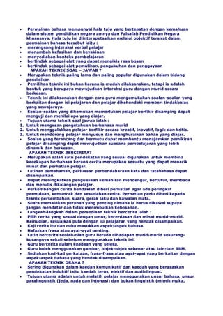 Permainan bahasa mempunyai hala tuju yang bertepatan dengan kemahuan
dalam sistem pendidikan negara amnya dan Falsafah Pendidikan Negara
khususnya. Hala tuju ini diinterapetasikan melalui objektif tersirat dalam
permainan bahasa tersebut iaitu :
merangsang interaksi verbal pelajar
menambah kefasihan dan keyakinan
menyediakan konteks pembelajaran
bertindak sebagai alat yang dapat mengikis rasa bosan
bertindak sebagai alat pemulihan, pengukuhan dan penggayaan
APAKAH TEKNIK SOAL – JAWAB ?
Merupakan teknik paling lama dan paling popular digunakan dalam bidang
pendidikan
Pemilihan teknik ini bukan kerana ia mudah dilaksanakan, tetapi ia adalah
bentuk yang berupaya mewujudkan interaksi guru dengan murid secara
berkesan.
Teknik ini dilaksanakan dengan cara guru mengemukakan soalan-soalan yang
berkaitan dengan isi pelajaran dan pelajar dikehendaki memberi tindakbalas
yang sewajarnya.
Soalan-soalan yang dikemukan memerlukan pelajar berfikir disamping dapat
menguji dan menilai apa yang diajar.
Tujuan utama teknik soal jawab ialah :
1. Untuk mengesan pengetahuan berbahasa murid
2. Untuk menggalakkan pelajar berfikir secara kreatif, inovatif, logik dan kritis.
3. Untuk mendorong pelajar menyusun dan menghuraikan bahan yang diajar.
Soalan yang terancang dan bermutu dapat membantu menajamkan pemikiran
pelajar di samping dapat mewujudkan suasana pembelajaran yang lebih
dinamik dan berkesan.
APAKAH TEKNIK BERCERITA?
Merupakan salah satu pendekatan yang sesuai digunakan untuk membina
kecekapan berbahasa kerana cerita merupakan sesuatu yang dapat menarik
minat dan perhatian pelajar.
Latihan pemahaman, perluasan perbendaharaan kata dan tatabahasa dapat
disampaikan.
Dapat meningkatkan penguasaan kemahiran mendengar, bertutur, membaca
dan menulis dikalangan pelajar.
Perkembangan cerita hendaklah diberi perhatian agar ada peringkat
permulaan, kemuncak dan kesudahan cerita. Perhatian perlu diberi kepada
teknik persembahan, suara, gerak laku dan kawalan mata.
Suara memainkan peranan yang penting dimana ia harus dikawal supaya
jangan mendatar dan tidak menimbulkan kebosanan.
Langkah-langkah dalam persediaan teknik bercerita ialah :
Pilih cerita yang sesuai dengan umur, kecerdasan dan minat murid-murid.
Kemudian, sesuaikan pula dengan isi pelajaran yang hendak disampaikan.
Kaji cerita itu dan cuba masukkan aspek-aspek bahasa.
Hafazkan frasa atau ayat-ayat penting.
Latih bercerita seolah-olah guru berada dihadapan murid-murid sekurang-
kurangnya sekali sebelum menggunakan teknik ini.
Guru bercerita dalam keadaan yang selesa.
Guru boleh menggunakan gambar, objek-objek sebenar atau lain-lain BBM.
Sediakan kad-kad perkataan, frasa-frasa atau ayat-ayat yang berkaitan dengan
aspek-aspek bahasa yang hendak disampaikan.
APAKAH TEKNIK DRAMA ?
Sering digunakan dalam kaedah komunikatif dan kaedah yang berasaskan
pendekatan induktif iaitu kaedah terus, elektif dan audiolingual.
Tujuan utama adalah untuk melatih pelajar menggunakan unsur bahasa, unsur
paralinguistik (jeda, nada dan intonasi) dan bukan linguistik (mimik muka,
 