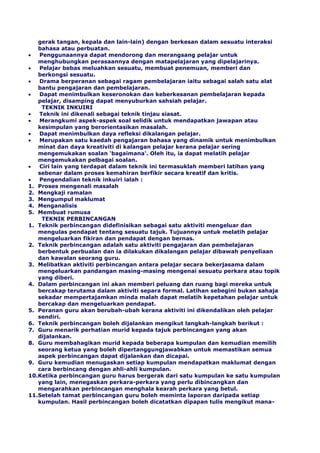 gerak tangan, kepala dan lain-lain) dengan berkesan dalam sesuatu interaksi
bahasa atau perbuatan.
Penggunaannya dapat mendorong dan merangsang pelajar untuk
menghubungkan perasaannya dengan matapelajaran yang dipelajarinya.
Pelajar bebas meluahkan sesuatu, membuat penemuan, memberi dan
berkongsi sesuatu.
Drama berperanan sebagai ragam pembelajaran iaitu sebagai salah satu alat
bantu pengajaran dan pembelajaran.
Dapat menimbulkan keseronokan dan keberkesanan pembelajaran kepada
pelajar, disamping dapat menyuburkan sahsiah pelajar.
TEKNIK INKUIRI
Teknik ini dikenali sebagai teknik tinjau siasat.
Merangkumi aspek-aspek soal selidik untuk mendapatkan jawapan atau
kesimpulan yang berorientasikan masalah.
Dapat menimbulkan daya refleksi dikalangan pelajar.
Merupakan satu kaedah pengajaran bahasa yang dinamik untuk menimbulkan
minat dan daya kreativiti di kalangan pelajar kerana pelajar sering
mengemukakan soalan ‘bagaimana'. Oleh itu, ia dapat melatih pelajar
mengemukakan pelbagai soalan.
Ciri lain yang terdapat dalam teknik ini termasuklah memberi latihan yang
sebenar dalam proses kemahiran berfikir secara kreatif dan kritis.
Pengendalian teknik inkuiri ialah :
1. Proses mengenali masalah
2. Mengkaji ramalan
3. Mengumpul maklumat
4. Menganalisis
5. Membuat rumusa
TEKNIK PERBINCANGAN
1. Teknik perbincangan didefinisikan sebagai satu aktiviti mengeluar dan
mengulas pendapat tentang sesuatu tajuk. Tujuannya untuk melatih pelajar
mengeluarkan fikiran dan pendapat dengan bernas.
2. Teknik perbincangan adalah satu aktiviti pengajaran dan pembelajaran
berbentuk perbualan dan ia dilakukan dikalangan pelajar dibawah penyeliaan
dan kawalan seorang guru.
3. Melibatkan aktiviti perbincangan antara pelajar secara bekerjasama dalam
mengeluarkan pandangan masing-masing mengenai sesuatu perkara atau topik
yang diberi.
4. Dalam perbincangan ini akan memberi peluang dan ruang bagi mereka untuk
bercakap terutama dalam aktiviti separa formal. Latihan sebegini bukan sahaja
sekadar mempertajamkan minda malah dapat melatih kepetahan pelajar untuk
bercakap dan mengeluarkan pendapat.
5. Peranan guru akan berubah-ubah kerana aktiviti ini dikendalikan oleh pelajar
sendiri.
6. Teknik perbincangan boleh dijalankan mengikut langkah-langkah berikut :
7. Guru menarik perhatian murid kepada tajuk perbincangan yang akan
dijalankan.
8. Guru membahagikan murid kepada beberapa kumpulan dan kemudian memilih
seorang ketua yang boleh dipertanggungjawabkan untuk memastikan semua
aspek perbincangan dapat dijalankan dan dicapai.
9. Guru kemudian menugaskan setiap kumpulan mendapatkan maklumat dengan
cara berbincang dengan ahli-ahli kumpulan.
10.Ketika perbincangan guru harus bergerak dari satu kumpulan ke satu kumpulan
yang lain, menegaskan perkara-perkara yang perlu dibincangkan dan
mengarahkan perbincangan menghala kearah perkara yang betul.
11.Setelah tamat perbincangan guru boleh meminta laporan daripada setiap
kumpulan. Hasil perbincangan boleh dicatatkan dipapan tulis mengikut mana-
 