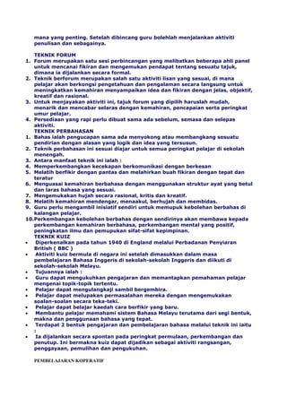 mana yang penting. Setelah dibincang guru bolehlah menjalankan aktiviti
penulisan dan sebagainya.
TEKNIK FORUM
1. Forum merupakan satu sesi perbincangan yang melibatkan beberapa ahli panel
untuk mencanai fikiran dan mengemukan pendapat tentang sesuatu tajuk,
dimana ia dijalankan secara formal.
2. Teknik berforum merupakan salah satu aktiviti lisan yang sesuai, di mana
pelajar akan berkongsi pengetahuan dan pengalaman secara langsung untuk
meningkatkan kemahiran menyampaikan idea dan fikiran dengan jelas, objektif,
kreatif dan rasional.
3. Untuk menjayakan aktiviti ini, tajuk forum yang dipilih haruslah mudah,
menarik dan mencabar selaras dengan kemahiran, pencapaian serta peringkat
umur pelajar.
4. Persediaan yang rapi perlu dibuat sama ada sebelum, semasa dan selepas
aktiviti.
TEKNIK PERBAHASAN
1. Bahas ialah pengucapan sama ada menyokong atau membangkang sesuatu
pendirian dengan alasan yang logik dan idea yang tersusun.
2. Teknik perbahasan ini sesuai diajar untuk semua peringkat pelajar di sekolah
menengah.
3. Antara manfaat teknik ini ialah :
4. Memperkembangkan kecekapan berkomunikasi dengan berkesan
5. Melatih berfikir dengan pantas dan melahirkan buah fikiran dengan tepat dan
teratur
6. Menguasai kemahiran berbahasa dengan menggunakan struktur ayat yang betul
dan laras bahasa yang sesuai.
7. Mengemukakan hujah secara rasional, kritis dan kreatif.
8. Melatih kemahiran mendengar, menaakul, berhujah dan membidas.
9. Guru perlu mengambil inisiatif sendiri untuk memupuk kebolehan berbahas di
kalangan pelajar.
10.Perkembangan kebolehan berbahas dengan sendirinya akan membawa kepada
perkembangan kemahiran berbahasa, perkembangan mental yang positif,
peningkatan ilmu dan pemupukan sifat-sifat kepimpinan.
TEKNIK KUIZ
Diperkenalkan pada tahun 1940 di England melalui Perbadanan Penyiaran
British ( BBC )
Aktiviti kuiz bermula di negara ini setelah dimasukkan dalam masa
pembelajaran Bahasa Inggeris di sekolah-sekolah Inggeris dan diikuti di
sekolah-sekolah Melayu.
Tujuannya ialah :
Guru dapat mengukuhkan pengajaran dan memantapkan pemahaman pelajar
mengenai topik-topik tertentu.
Pelajar dapat mengulangkaji sambil bergembira.
Pelajar dapat melupakan permasalahan mereka dengan mengemukakan
soalan-soalan secara teka-teki.
Pelajar dapat belajar kaedah cara berfikir yang baru.
Membantu pelajar memahami sistem Bahasa Melayu terutama dari segi bentuk,
makna dan penggunaan bahasa yang tepat.
Terdapat 2 bentuk pengajaran dan pembelajaran bahasa melalui teknik ini iaitu
:
Ia dijalankan secara spontan pada peringkat permulaan, perkembangan dan
penutup. Ini bermakna kuiz dapat dijadikan sebagai aktiviti rangsangan,
penggayaan, pemulihan dan pengukuhan.
PEMBELAJARAN KOPERATIF
 