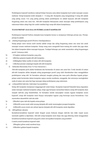 Pembelajaran koperatif membawa maksud belajar bersama-sama dalam kumpulan kecil untuk mencapai sesuatu
matlamat. Setiap kumpulan terdiri daripada 2 – 4 orang ahli. Kumpulan yang mengandungi 4 orang ahli adalah
yang paling sesuai. Ciri yang paling penting dalam pembelajaran ini adalah kejayaan ahli-ahli kumpulan
bergantung antara satu sama lain. Ahli-ahli kumpulan bekerjasama untuk mencapai tahap pembelajaran yang
maksimum bukan sahaja bagi diri sendiri malahan bagi setiap ahli dalam kumpulannya.
TUJUH PRINSIP ASAS DALAM PEMBELAJARAN KOPERATIF
Pembelajaran koperatif berbeza daripada kerja kumpulan kerana ia mempunyai beberapa prinsip asas. Prinsip-
prinsip itu adalah:
a) a)Saling bergantungan positif (Positive Interdependence)
Setiap pelajar mesti merasa nasib mereka adalah serupa dan saling bergantung antara satu sama lain untuk
mencapai sesuatu matlamat kumpulan. Setiap orang mesti mengambil berat tentang diri sendiri dan juga rakan
lain dalam kumpulan dalam mencapai kejayaan. Terdapat beberapa cara untuk menstruktur saling bergantungan
positif. Antaranya ialah:
b) i)Tetapkan matlamat kumpulan yang jelas.
c) ii)Berikan ganjaran kepada ahli-ahli kumpulan.
d) iii)Bahagikan bahan sumber di antara ahli-ahli kumpulan.
e) iv)Berikan peranan sampingan kepada ahli-ahli kumpulan.
f) b)Interaksi Bersemuka (Face To Face Interaction )
Ahli-ahli kumpulan perlu duduk berdekatan dan berinteraksi di antara satu sama lain. Corak interaksi di antara
ahli-ahli kumpulan akibat daripada saling pergantungan positif yang telah distrukturkan akan menggalakkan
pembelajaran setiap ahli. Ini bermakna sebanyak mungkin peluang dan masa perlu diberikan kepada pelajar-
pelajar untuk berinteraksi dalam kumpulan supaya mereka membantu, menggalak, dan seterusnya meningkatkan
usaha di antara satu sama lain bagi mencapai tahap pembelajaran yang maksimum.
g) c)Akauntibiliti Individu ( Individual Accountability)
Setiap ahli kumpulan mempunyai tanggungjawab untuk belajar. Kumpulan koperatif bukanlah hanya digunakan
untuk mencapai matlamat kumpulan sahaja, tetapi juga bertujuan memastikan bahawa setiap ahli kumpulan akan
menjadi individu yang berkebolehan. Ini bermakna setelah menyiapkan sesuatu tugasan kumpulan secara
koperatif, setiap ahli kumpulan mesti berjaya menyiapkan tugasan yang berserupa secara bersendirian. Cara
menstruktur akauntibiliti individu ialah:
h) i)Memberi ujian individu kepada semua pelajar.
i) ii)Memilih secara rawak salah seorang daripada ahli untuk menerangkan jawapan kumpulan.
j) iii)Memilih secara rawak satu salinan laporan daripada ahli-ahli kumpulan untuk digredkan.
k) d)Penglibatan saksama
Kemahiran-kemahiran koperatif untuk bergaul secara berkesan dengan individu lain tidak wujud secara
automatik apabila ia diperlukan. Ahli-ahli setiap kumpulan mesti diajar dan juga didorong untuk menggunakan
kemahiran-kemahiran koperatif yang perlu untuk mewujudkan kumpulan yang produktif.
Contoh-contoh kemahiran koperatif ialah:
i) i)Mengikut giliran untuk membuat kerja.
ii) ii)Memberi galakan kepada kumpulan.
 