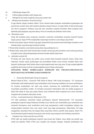 iii) iii)Mendengar dengan teliti.
iv) iv)Menerangkan pendapat sendiri dengan jelas.
v) v)Mengkritik idea tanpa mengkritik orang yang memberi idea.
l) e)Pemprosesan Kumpulan ( Group Processing )
Ia juga dikenali sebagai membuat refleksi. Proses interaksi dalam kumpulan membolehkan pergantungan dan
penyelesaian masalah antara ahli kumpulan dijalankan dengan berkesan. Ini dapat dilihat di akhir perbincangan
atau aktiviti pengajaran. Perlakuan yang baik harus diamalkan manakala kelemahan dalam kumpulan harus
diperbaiki pada pengajaran yang akan datang. Proses ini memadai jika dilakukan sekali-sekala.
m) f)Kemahiran sosial
Setiap ahli kumpulan peulu mempunyai kemahiran sosialuntuk membolehkan kumpulan koperatif berjalan
dengan jayanya. Kagan 91992) menghujahkan kepentingan kemahiran sosial sebagai yang berikut:
 Lebih ramai pelajar lepasan sekolah yang gagal memperolehi kerja pertama kerana kekurangan kemahiran sosial
daripada pelajar yang kekurangan kemahiran teknikal.
 Pemerolehan kemahiran sosial adalah penting dalam kejayaanhidup hari ini.
 Pelajar bukan sahaja perlu boleh menyelesaikan masalah, mereka juga perlu kemahiran sosial untuk pergi bekerja
di tempat di mana saling kebergantungan dan kerja bersukan adalah amalan biasa.
n) g)Interaksi serentak (IS)
IS berlaku bila mana bekerja atau terlibat secara serentak dalam kumpulan koperatif mereka. Dalam kelas
tradisional, interaksi seperti perbincangan atau persembahan berlaku secara tersusun manakala dalam kelas
koperatif, perbincangan boleh berlaku dalam setiap kumpulan pada masa yang sama. IS juga mempertingkatkan
penglibatan aktif setiap murid dan mempertingkatkan potensi belajar setiap pelajar.
JENIS-JENIS MODEL PEMBELAJARAN KOPERATIF DAN STRATEGI-STRATEGIYANG
DIGUNAKAN DALAM PEMBELAJARAN KOPERATIF
i. Penyiasatan Berkelompok (Group Investigation)
Menurut Sharan & Hertz – Lazarowitz 1980; Sharan & Sharan, 1990, Group Investigation – GI / penyiasatan
berkelompok ialah kaedah koperatif yang membolehkan murid merancang melakukan satu kursus pembelajaran.
Ini termasuk mengenalpasti satu topik yang disiasat, merancang dan membolehkan penyiasatan serta
menyediakan pesembahan terakhir. Ini bermakna penyiasatan berkelompok ialah satu kaedah pengajaran di
dalam bilik darjah di mana para pelajar bekerja secara kolaboratif dalam kumpulan kecil untuk memeriksa,
mengalami dan memahami topik kajian mereka.
ii) Team – Accelerated Instruction- Mathematics (TAI)
TAI ialah pendekatan menyeluruh kepada pembelajaran koperatif dalammatematik. TAI menyatukan
pembelajaran koperatif dengan kebebasan bertindak secara individu iaitu membolehkan guru membentuk kelas
matematik heterogenius untuk memberikan murid yang pencapaiannya rendah meningkatkan tahapnya dan
mempercepatkan kurikulum biasa sama seperti murid yang tinggi pencapaiannya. Bahan-bahan TAI dapat
menggantikan sepenuhnya buku teks dengan bahan yang direka istimewa spesifik untuk program. Dalam TAI,
murid ditentukan kepada kumpulan heterogenius iaitu mereka yang mempunyai latar belakang yang berbeza.
iii) iii)Student Team Achievement Division (STAD)
STAD ialah satu kaedah pembelajaran koperatif yang berasal dari Hopkins. Ianya adalah satu kaedah yang
mudah dan praktikal. Dalam STAD, guru mengikut satu pusingan mengajar, kumpulan pembelajaran dan
 