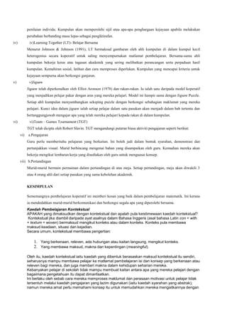 penilaian individu. Kumpulan akan memperolehi sijil atau apa-apa penghargaan kejayaan apabila melakukan
perubahan berbanding masa lepas sebagai pengiktirafan.
iv) iv)Learning Together (LT)- Belajar Bersama
Menurut Johnson & Johnson (1991), LT bermaksud gambaran oleh ahli kumpulan di dalam kumpul kecil
heterogenius secara koperatif untuk saling menyempurnakan matlamat pembelajaran. Bersama-sama ahli
kumpulan bekerja keras atas tugasan akademik yang sering melibatkan perancangan serta perpaduan hasil
kumpulan. Kemahiran sosial, latihan dan cara memproses diperlukan. Kumpulan yang mencapai kriteria untuk
kejayaan sempurna akan berkongsi ganjaran.
v) v)Jigsaw
Jigsaw telah diperkenalkan oleh Elliot Aronson (1978) dan rakan-rakan. Ia ialah satu daripada model koperatif
yang menjadikan pelajar pakar dengan aras yang mereka pelajari. Model ini hampir sama dengan Jigsaw Puzzle.
Setiap ahli kumpulan menyumbangkan sekeping puzzle dengan berkongsi sebahagian maklumat yang mereka
pelajari. Kunci idea dalam jigsaw ialah setiap pelajar dalam satu pasukan akan menjadi dalam bab tertentu dan
bertanggungjawab mengajar apa yang telah mereka pelajari kepada rakan di dalam kumpulan.
vi) vi)Team – Games Tournament (TGT)
TGT telah dicipta oleh Robert Slavin. TGT mengandungi putaran biasa aktiviti pengajaran seperti berikut:
vi) a.Pengajaran
Guru perlu memberitahu pelajaran yang berkaitan. Ini boleh jadi dalam bentuk syarahan, demonstrasi dan
pertunjukkan visual. Murid berbincang mengenai bahan yang disampaikan oleh guru. Kemudian mereka akan
bekerja mengikut lembaran kerja yang disediakan oleh guru untuk menguasai konsep.
vii) b.Pertandingan
Murid-murid bermain permainan dalam pertandingan di atas meja. Setiap pertandingan, meja akan diwakili 3
atau 4 orang ahli dari setiap pasukan yang sama kebolehan akademik.
KESIMPULAN
Sememangnya pembelajaran koperatif ini memberi kesan yang baik dalam pembelajaran matematik. Ini kerana
ia mendedahkan murid-murid berkomunikasi dan berkongsi segala apa yang diperolehi bersama.
Kaedah Pembelajaran Kontekstual
APAKAH yang dimaksudkan dengan kontekstual dan apalah pula keistimewaan kaedah kontekstual?
Kontekstual jika diambil daripada ayat asalnya dalam Bahasa Inggeris (asal bahasa Latin con = with
+ textum = woven) bermaksud mengikut konteks atau dalam konteks. Konteks pula membawa
maksud keadaan, situasi dan kejadian.
Secara umum, kontekstual membawa pengertian:
1. Yang berkenaan, releven, ada hubungan atau kaitan langsung, mengikut konteks.
2. Yang membawa maksud, makna dan kepentingan (meaningful).
Oleh itu, kaedah kontekstual iaitu kaedah yang dibentuk berasaskan maksud kontekstual itu sendiri,
seharusnya mampu membawa pelajar ke matlamat pembelajaran isi dan konsep yang berkenaan atau
releven bagi mereka, dan juga memberi makna dalam kehidupan seharian mereka.
Kebanyakan pelajar di sekolah tidak mampu membuat kaitan antara apa yang mereka pelajari dengan
bagaimana pengetahuan itu dapat dimanfaatkan.
Ini berlaku oleh sebab cara mereka memproses maklumat dan perasaan motivasi untuk pelajar tidak
tersentuh melalui kaedah pengajaran yang lazim digunakan (iaitu kaedah syarahan yang abstrak),
namun mereka amat perlu memahami konsep itu untuk memudahkan mereka mengaitkannya dengan
 