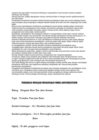 suasana dan juga dalam menempuh kehidupan masyarakat di mana tempat mereka menjalani
kehidupan dan bekerja.
Secara lazimnya, pelajar dijangkakan mampu membuat kaitan ini dengan sendiri apabila berada di
luar bilik darjah.
Pendekatan kontekstual menyedari hakikat bahawa pembelajaran ialah satu proses pelbagai bentuk
yang kompleks yang menjangkau melepasi kaedah-kaedah jenis latih tubi dan rangsangan dan tindak
balas.
Menurut teori pembelajaran kontekstual, pembelajaran hanya berlaku apabila pelajar memproses
maklumat atau ilmu pengetahuan baru dengan cara tertentu sehingga ia membawa maksud atau
makna kepada mereka dalam kerangka rujukan mereka sendiri (dunia dalaman bagi memori,
pengalaman dan tindak balas mereka sendiri).
pendekatan pembelajaran dan pengajaran seperti ini mengandaikan minda akan mencari maksud
dalam konteks dengan cara semula jadi, iaitu berkait dengan persekitaran semasa seseorang itu. Ini
berlaku dengan cara pencarian hubungan yang diterima akal dan kelihatan bermakna.
terbentuk daripada pemahaman ini, teori pembelajaran kontekstual tertumpu pada aspek pelbagai
bagi mana-mana persekitaran pembelajaran, sama ada dalam bilik darjah, dalam makmal, dalam
makmal komputer, tampat atau lokasi kerja, atau di ladang tanaman.
Ia menggalakkan pendidik memilih dan/atau membina persekitaran pembelajaran yang
menggabungkan seberapa banyak bentuk pengalaman yang boleh termasuk aspek sosial, fizikal,
psikologikal, ke arah mencapai hasil pembelajaran yang diinginkan.
Dalam persekitaran sedemikian, pelajar menemui perhubungan yang bermakna antara idea abstrak
dan aplikasi praktikal dalam konteks alam yang nyata.
Konsep dihayati melalui proses penemuan, pengukuhan dan menghubungkaitkan.
Contohnya, pelajar yang mengikuti satu pelajaran Fizik berkenaan tajuk Pengkonduksian Terma
mungkin mengukur bagaimana kualiti dan amaun bahan pendebat bangunan mempengaruhi jumlah
tenaga yang diperlukan untuk menyejuk atau memanaskan bangunan itu.
Satu kelas Biologi atau Kimia mungkin sedang mempelajari konsep saintifik asas dengan mempelajari
penyebaran AIDS atau cara bagaimana peladang menghadapi dan menyumbang kepada
kemerosotan persekitaran.
Pengajaran-pembelajaran kontekstual merupakan satu konsepsi pengajaran dan pembelajaran yang
membantu guru mengaitkan bahan subjek yang dipelajari dengan situasi dunia sebenar dan
memotivasikan pelajar untuk membuat perkaitan antara pengetahuan dengan aplikasinya dalam
kehidupan harian mereka sebagai ahli keluarga, warga masyarakat dan pekerja.
PERSEDIAAN MENGAJAR MENGGUNAKAN MODEL KONSTRUKTIVISME
Bidang : Menyiasat Bumi Dan Alam Semesta
Tajuk : Perubahan Fasa-fasa Bulan
Standard kandungan : 10.4 Memahami fasa-fasa bulan
Standard pembelajaran : 10.4.3 Menerangkan perubahan fasa-fasa
Bulan
Objektif : Di akhir pengajaran murid dapat;
 
