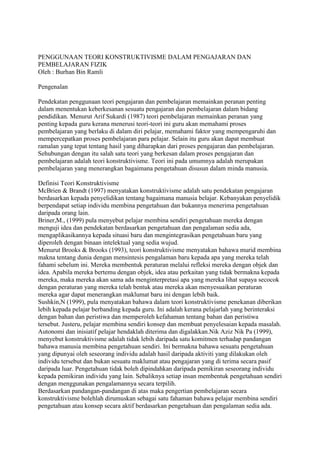 PENGGUNAAN TEORI KONSTRUKTIVISME DALAM PENGAJARAN DAN
PEMBELAJARAN FIZIK
Oleh : Burhan Bin Ramli
Pengenalan
Pendekatan penggunaan teori pengajaran dan pembelajaran memainkan peranan penting
dalam menentukan keberkesanan sesuatu pengajaran dan pembelajaran dalam bidang
pendidikan. Menurut Arif Sukardi (1987) teori pembelajaran memainkan peranan yang
penting kepada guru kerana menerusi teori-teori ini guru akan memahami proses
pembelajaran yang berlaku di dalam diri pelajar, memahami faktor yang mempengaruhi dan
mempercepatkan proses pembelajaran para pelajar. Selain itu guru akan dapat membuat
ramalan yang tepat tentang hasil yang diharapkan dari proses pengajaran dan pembelajaran.
Sehubungan dengan itu salah satu teori yang berkesan dalam proses pengajaran dan
pembelajaran adalah teori konstruktivisme. Teori ini pada umumnya adalah merupakan
pembelajaran yang menerangkan bagaimana pengetahuan disusun dalam minda manusia.
Definisi Teori Konstruktivisme
McBrien & Brandt (1997) menyatakan konstruktivisme adalah satu pendekatan pengajaran
berdasarkan kepada penyelidikan tentang bagaimana manusia belajar. Kebanyakan penyelidik
berpendapat setiap individu membina pengetahuan dan bukannya menerima pengetahuan
daripada orang lain.
Briner,M., (1999) pula menyebut pelajar membina sendiri pengetahuan mereka dengan
menguji idea dan pendekatan berdasarkan pengetahuan dan pengalaman sedia ada,
mengaplikasikannya kepada situasi baru dan mengintegrasikan pengetahuan baru yang
diperoleh dengan binaan intelektual yang sedia wujud.
Menurut Brooks & Brooks (1993), teori konstruktivisme menyatakan bahawa murid membina
makna tentang dunia dengan mensintesis pengalaman baru kepada apa yang mereka telah
fahami sebelum ini. Mereka membentuk peraturan melalui refleksi mereka dengan objek dan
idea. Apabila mereka bertemu dengan objek, idea atau perkaitan yang tidak bermakna kepada
mereka, maka mereka akan sama ada menginterpretasi apa yang mereka lihat supaya secocok
dengan peraturan yang mereka telah bentuk atau mereka akan menyesuaikan peraturan
mereka agar dapat menerangkan maklumat baru ini dengan lebih baik.
Sushkin,N (1999), pula menyatakan bahawa dalam teori konstruktivisme penekanan diberikan
lebih kepada pelajar berbanding kepada guru. Ini adalah kerana pelajarlah yang berinteraksi
dengan bahan dan peristiwa dan memperoleh kefahaman tentang bahan dan peristiwa
tersebut. Justeru, pelajar membina sendiri konsep dan membuat penyelesaian kepada masalah.
Autonomi dan inisiatif pelajar hendaklah diterima dan digalakkan.Nik Aziz Nik Pa (1999),
menyebut konstruktivisme adalah tidak lebih daripada satu komitmen terhadap pandangan
bahawa manusia membina pengetahuan sendiri. Ini bermakna bahawa sesuatu pengetahuan
yang dipunyai oleh seseorang individu adalah hasil daripada aktiviti yang dilakukan oleh
individu tersebut dan bukan sesuatu maklumat atau pengajaran yang di terima secara pasif
daripada luar. Pengetahuan tidak boleh dipindahkan daripada pemikiran seseorang individu
kepada pemikiran individu yang lain. Sebaliknya setiap insan membentuk pengetahuan sendiri
dengan menggunakan pengalamannya secara terpilih.
Berdasarkan pandangan-pandangan di atas maka pengertian pembelajaran secara
konstruktivisme bolehlah dirumuskan sebagai satu fahaman bahawa pelajar membina sendiri
pengetahuan atau konsep secara aktif berdasarkan pengetahuan dan pengalaman sedia ada.
 