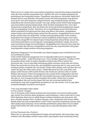 Dalam proses ini, pelajar akan menyesuaikan pengetahuan yang diterima dengan pengetahuan
sedia ada untuk membina pengetahuan baru. Implikasi dari teori ini adalah pengajaran dan
pembelajaran akan berpusatkan pelajar. Pengetahuan yang dipunyai oleh pelajar adalah hasil
daripada aktiviti yang dilakukan oleh pelajar tersebut dan bukan pengajaran yang diterima
secara pasif. Guru pula berperanan sebagai fasilitator yang membantu pelajar membina
pengetahuan dan menyelesaikan masalah. Guru juga sebagai pereka bentuk bahan pengajaran
yang menyediakan peluang kepada pelajar untuk membina pengetahuan baru. Guru akan
mengenal pasti pengetahuan sedia ada pelajar dan merancang kaedah pengajarannya dengan
sifat asas pengetahuan tersebut. Seterusnya ciri-ciri pembelajaran secara konstruktivisme
adalah mengambil kira kepercayaan dan sikap yang dibawa oleh pelajar, menggalakkan
pelajar bertanya dan berdialog dengan pelajar lain dan gurunya, menggalakkan proses inkuiri
pelajar melalui kajian dan eksperimen, memberi peluang kepada pelajar untuk membina
pengetahuan baru dengan memahaminya melalui penglibatan pelajar dengan situasi dunia
yang sebenar,mengambil kira dapatan kajian tentang bagaimana pelajar belajar sesuatu idea,
menyokong pembelajaran secara koperatif, menganggap pembelajaran sebagai satu proses
yang sama penting dengan hasil pembelajaran, menggalakkan dan menerima daya usaha dan
autonomi pelajar dan akhirnya menggalakkan soalan atau idea yang dimulakan oleh pelajar
yang digunakan sebagai panduan merancang pengajaran.
Bagaimana Penggunaan Teori Konstruktivisme dalam pengajaran guru memberikan kesan ke
atas pembelajaran pelajar.
Untuk melihat bagaimana penggunaan teori ini digunakan dalam proses pengajaran dan
pembelajaran pelajar , model Konstruktivisme 5 Fasa Needham digunakan. Needham (1987)
menyatakan dalam model ini pelajar digalakkan bertukar-tukar fikiran melalui fasa
pencetusan idea. Fasa ini juga dapat merangsang pelajar meninjau semula idea asal mereka.
Dalam fasa penstrukturan semua idea, guru digalakkan merancang aktiviti yang sesuai untuk
membantu pelajar mengubah idea asal mereka. Pelajar diberi peluang untk mencabar idea asal
sendiri dan juga idea rakan-rakan mereka. Adalah dipercayai idea baru yang dibina oleh
pelajar sendiri biasanya lebih mudah diterima oleh mereka jika sekiranya idea ini mudah
difahami dan berguna. Dalam fasa penggunaan idea, pelajar boleh menggunakan idea baru
mereka untuk menyelesaikan masalah dan menerangkan fenomena yang berkaitan dengan
idea-idea itu. Fasa renungan kembali merupakan fasa terakhir. Dalam fasa ini pelajar
membandingkan idea asal mereka dengan idea baru dan merenung kembali proses
pembelajaran yang telah mengakibatkan perubahan ke atas idea mereka. Fasa ini juga dapat
memperkembangkan kemahiran meta kognitif.
5 fasa yang dinyatakan diatas adalah :
(i) Fasa orientasi: (Engage)
Fasa ini bertujuan untuk menarik perhatian dan minat pelajar serta memotivasikan pelajar
agar mereka terus berminat dalam pengajaran yang berlangsung. Antara contoh aktiviti yang
boleh dijalankan dalam fasa ini adalah dengan membuat tunjukcara atau demontrasi oleh
guru, membuat tayangan filem, membuat tayangan video, memberikan alam keratan akhbar
kepada pelajar dan juga mengemukakan soalan-soalan yang boleh menjanakan perasaan ingin
tahu kepada pelajar-pelajarnya. Kesan terhadap pembelajaran pelajar dalam fasa ini adalah
pelajar lebih berfikir dan lebih seronok dengan aktiviti yang telah dijalankan dalam bilik
darjah.
(ii) Fasa Pencetusan idea: (Explore)
Dalam fasa ini, guru-guru mengenalpasti kerangka alternatif pelajar. Idea-idea pelajar yang
terdahulu akan dikenalpasti melalui soalan-soalan yang diajukan untuk mendorong mereka
 