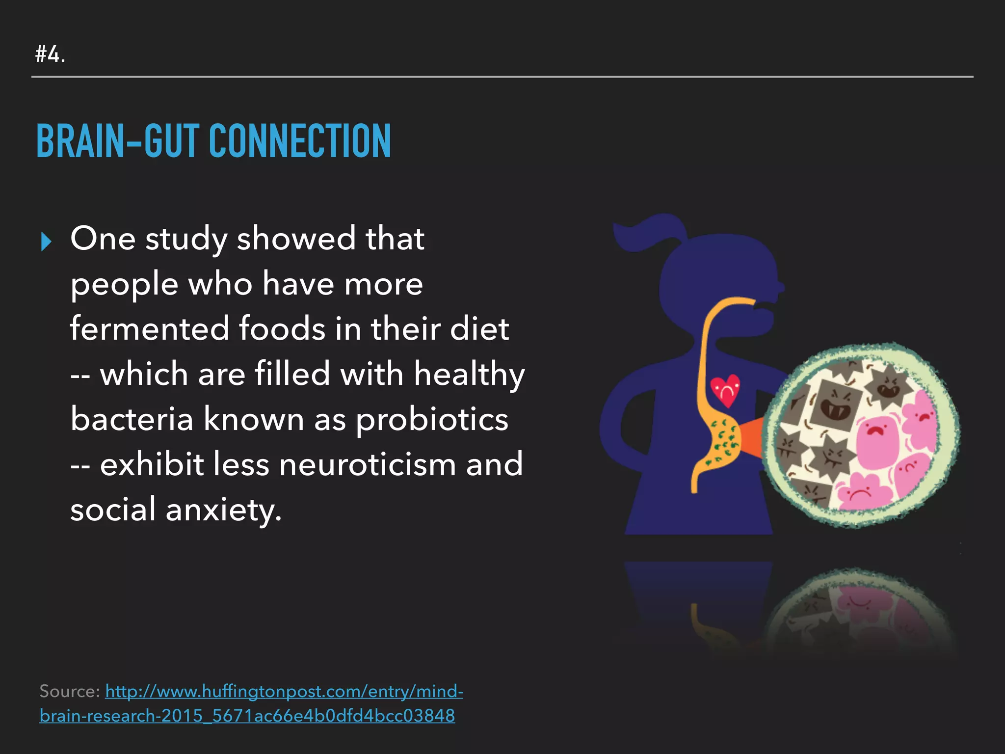 #4.
BRAIN-GUT CONNECTION
▸ One study showed that
people who have more
fermented foods in their diet
-- which are ﬁlled with healthy
bacteria known as probiotics
-- exhibit less neuroticism and
social anxiety.
Source: http://www.hufﬁngtonpost.com/entry/mind-
brain-research-2015_5671ac66e4b0dfd4bcc03848
 