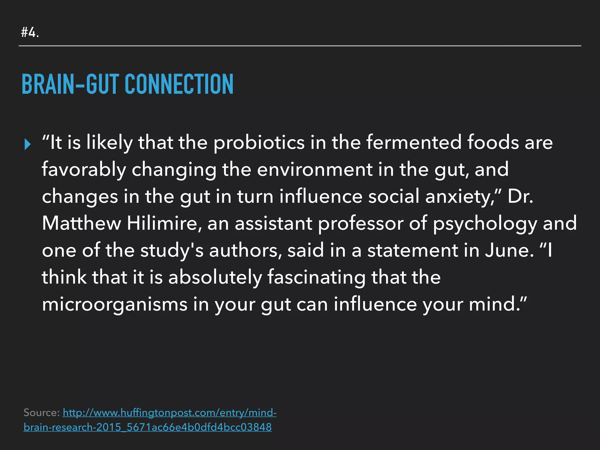#4.
BRAIN-GUT CONNECTION
▸ “It is likely that the probiotics in the fermented foods are
favorably changing the environment in the gut, and
changes in the gut in turn inﬂuence social anxiety,” Dr.
Matthew Hilimire, an assistant professor of psychology and
one of the study's authors, said in a statement in June. “I
think that it is absolutely fascinating that the
microorganisms in your gut can inﬂuence your mind.”
Source: http://www.hufﬁngtonpost.com/entry/mind-
brain-research-2015_5671ac66e4b0dfd4bcc03848
 