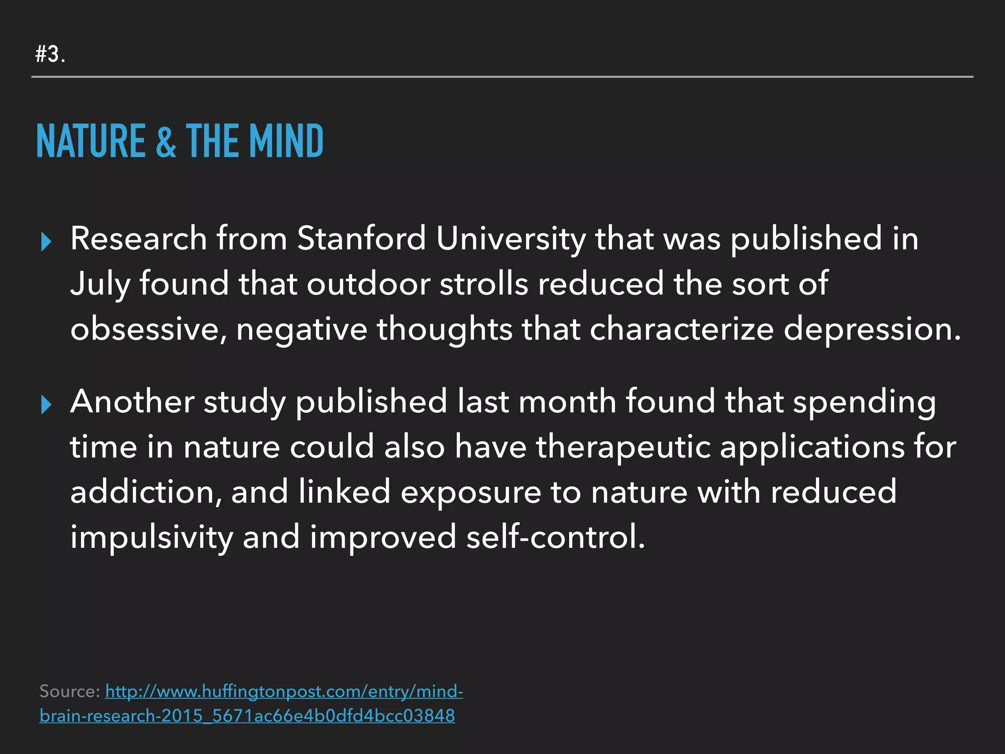 #3.
NATURE & THE MIND
▸ Research from Stanford University that was published in
July found that outdoor strolls reduced the sort of
obsessive, negative thoughts that characterize depression.
▸ Another study published last month found that spending
time in nature could also have therapeutic applications for
addiction, and linked exposure to nature with reduced
impulsivity and improved self-control.
Source: http://www.hufﬁngtonpost.com/entry/mind-
brain-research-2015_5671ac66e4b0dfd4bcc03848
 