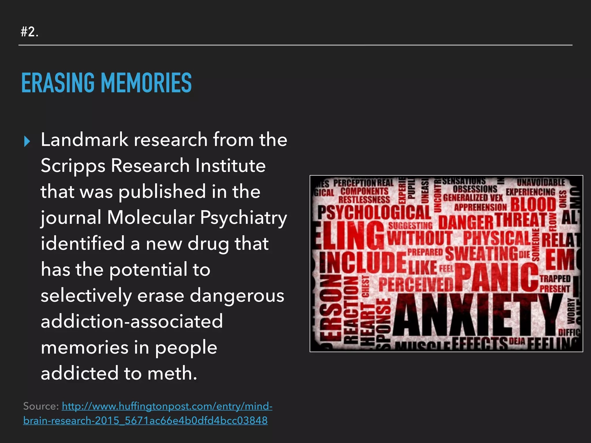 #2.
ERASING MEMORIES
▸ Landmark research from the
Scripps Research Institute
that was published in the
journal Molecular Psychiatry
identiﬁed a new drug that
has the potential to
selectively erase dangerous
addiction-associated
memories in people
addicted to meth.
Source: http://www.hufﬁngtonpost.com/entry/mind-
brain-research-2015_5671ac66e4b0dfd4bcc03848
 