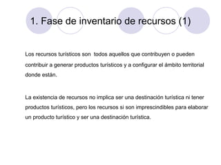 1. Fase de inventario de recursos (1)

Los recursos turísticos son todos aquellos que contribuyen o pueden
contribuir a generar productos turísticos y a configurar el ámbito territorial
donde están.

La existencia de recursos no implica ser una destinación turística ni tener
productos turísticos, pero los recursos si son imprescindibles para elaborar
un producto turístico y ser una destinación turística.

 