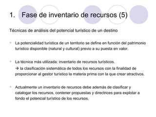 1. Fase de inventario de recursos (5)
Técnicas de análisis del potencial turístico de un destino


La potencialidad turística de un territorio se define en función del patrimonio
turístico disponible (natural y cultural) previo a su puesta en valor.



La técnica más utilizada: inventario de recursos turísticos.
 la clasificación sistemática de todos los recursos con la finalidad de
proporcionar al gestor turístico la materia prima con la que crear atractivos.



Actualmente un inventario de recursos debe además de clasificar y
catalogar los recursos, contener propuestas y directrices para explotar a
fondo el potencial turístico de los recursos.

 