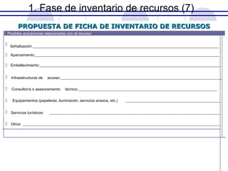 1. Fase de inventario de recursos (7)
PROPUESTA DE FICHA DE INVENTARIO DE RECURSOS
Posibles actuaciones relacionadas con el recurso:

 Señalización:__________________________________________________________________________________________________
 Aparcamiento:_________________________________________________________________________________________________
 Embellecimiento:_______________________________________________________________________________________________
 Infraestructuras de

acceso:_____________________________________________________________________________________

 Consultoría o asesoramiento


técnico:_________________________________________________________________________

Equipamientos (papeleras, iluminación, servicios anexos, etc.)

 Servicios turísticos:

__________________________________________________

__________________________________________________________________________________________

 Otros: ________________________________________________________________________________________________________

 