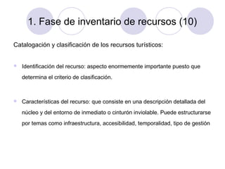 1. Fase de inventario de recursos (10)
Catalogación y clasificación de los recursos turísticos:


Identificación del recurso: aspecto enormemente importante puesto que
determina el criterio de clasificación.



Características del recurso: que consiste en una descripción detallada del
núcleo y del entorno de inmediato o cinturón inviolable. Puede estructurarse
por temas como infraestructura, accesibilidad, temporalidad, tipo de gestión

 