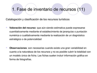 1. Fase de inventario de recursos (11)
Catalogación y clasificación de los recursos turísticos


Valoración del recurso: que aún siendo estimativa puede expresarse
cuantitativamente mediante el establecimiento de jerarquías o puntación
numérica o cualitativamente mediante la realización de un diagnóstico
estratégico o de potencialidad



Observaciones: son necesarias cuando existe una gran variabilidad en
cuanto a la naturaleza de los recursos y no es posible cubrir la totalidad con
un modelo único de ficha. Las fichas suelen incluir información gráfica en
forma de fotografías.

 