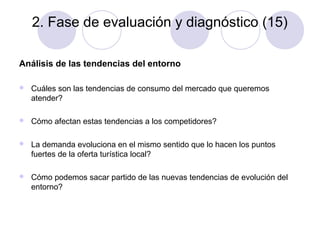 2. Fase de evaluación y diagnóstico (15)
Análisis de las tendencias del entorno


Cuáles son las tendencias de consumo del mercado que queremos
atender?



Cómo afectan estas tendencias a los competidores?



La demanda evoluciona en el mismo sentido que lo hacen los puntos
fuertes de la oferta turística local?



Cómo podemos sacar partido de las nuevas tendencias de evolución del
entorno?

 