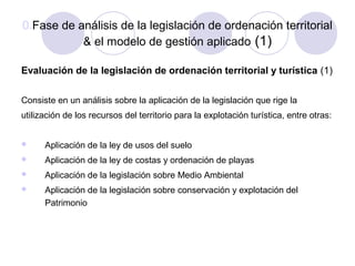 0.Fase de análisis de la legislación de ordenación territorial
& el modelo de gestión aplicado (1)
Evaluación de la legislación de ordenación territorial y turística (1)
Consiste en un análisis sobre la aplicación de la legislación que rige la
utilización de los recursos del territorio para la explotación turística, entre otras:


Aplicación de la ley de usos del suelo



Aplicación de la ley de costas y ordenación de playas



Aplicación de la legislación sobre Medio Ambiental



Aplicación de la legislación sobre conservación y explotación del
Patrimonio

 