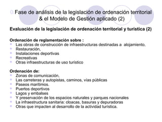 0.Fase de análisis de la legislación de ordenación territorial
& el Modelo de Gestión aplicado (2)
Evaluación de la legislación de ordenación territorial y turística (2)
Ordenación de reglamentación sobre :
 Las obras de construcción de infraestructuras destinadas a alojamiento,
 Restauración,
 Instalaciones deportivas
 Recreativas
 Otras infraestructuras de uso turístico
Ordenación de:
 Zonas de comunicación,
 Las carreteras y autopistas, caminos, vías públicas
 Paseos marítimos.
 Puertos deportivos
 Lagos y embalses
 Y preservación de los espacios naturales y parques nacionales
 La infraestructura sanitaria: cloacas, basuras y depuradoras
 Otras que impacten al desarrollo de la actividad turística.

 