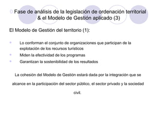 0.Fase de análisis de la legislación de ordenación territorial
& el Modelo de Gestión aplicado (3)
El Modelo de Gestión del territorio (1):


Lo conforman el conjunto de organizaciones que participan de la
explotación de los recursos turísticos



Miden la efectividad de los programas



Garantizan la sostenibilidad de los resultados
La cohesión del Modelo de Gestión estará dada por la integración que se

alcance en la participación del sector público, el sector privado y la sociedad
civil.

 
